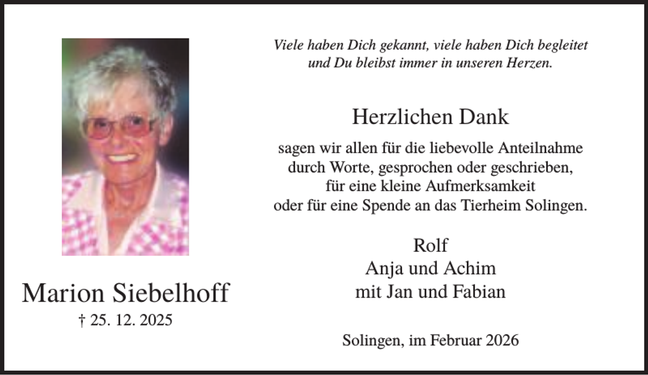 <p>Viele haben Dich gekannt, viele haben Dich begleitet<br />und Du bleibst immer in unseren Herzen.</p><p>Herzlichen Dank<br />sagen wir allen für die liebevolle Anteilnahme<br />durch Worte, gesprochen oder geschrieben,<br />für eine kleine Aufmerksamkeit<br />oder für eine Spende an das Tierheim Solingen.</p><p>Marion Siebelhoff</p><p>Rolf<br />Anja und Achim<br />mit Jan und Fabian</p><p>† 25. 12. 2025<br />Solingen, im Februar 2026</p>