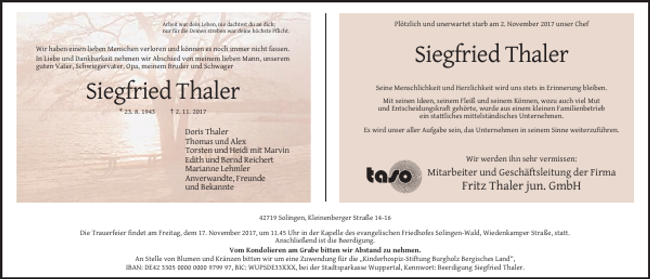 <p>Plötzlich und unerwartet starb am 2. November 2017 unser Chef</p><p>Arbeit war dein Leben, nie dachtest du an dich;<br />nur für die Deinen streben war deine höchste Pflicht.</p><p>Wir haben einen lieben Menschen verloren und können es noch immer nicht fassen.<br />In Liebe und Dankbarkeit nehmen wir Abschied von meinem lieben Mann, unserem<br />guten Vater, Schwiegervater, Opa, meinem Bruder und Schwager</p><p>Siegfried Thaler<br />Seine Menschlichkeit und Herzlichkeit wird uns stets in Erinnerung bleiben.</p><p>Siegfried Thaler<br />* 23. 8. 1943</p><p>Mit seinen Ideen, seinem Fleiß und seinem Können, wozu auch viel Mut<br />und Entscheidungskraft gehörte, wurde aus einem kleinen Familienbetrieb<br />ein stattliches mittelständisches Unternehmen.</p><p>† 2. 11. 2017</p><p>Doris Thaler<br />Thomas und Alex<br />Torsten und Heidi mit Marvin<br />Edith und Bernd Reichert<br />Marianne Lehmler<br />Anverwandte, Freunde<br />und Bekannte</p><p>Es wird unser aller Aufgabe sein, das Unternehmen in seinem Sinne weiterzuführen.</p><p>Wir werden ihn sehr vermissen:</p><p>Mitarbeiter und Geschäftsleitung der Firma</p><p>Fritz Thaler jun. GmbH</p><p>42719 Solingen, Kleinenberger Straße 14-16<br />Die Trauerfeier findet am Freitag, dem 17. November 2017, um 11.45 Uhr in der Kapelle des evangelischen Friedhofes Solingen-Wald, Wiedenkamper Straße, statt.<br />Anschließend ist die Beerdigung.<br />Vom Kondolieren am Grabe bitten wir Abstand zu nehmen.<br />An Stelle von Blumen und Kränzen bitten wir um eine Zuwendung für die „Kinderhospiz-Stiftung Burgholz Bergisches Land“,<br />IBAN: DE42 3305 9797, BIC: WUPSDE33XXX, bei der Stadtsparkasse Wuppertal, Kennwort: Beerdigung Siegfried Thaler.</p>