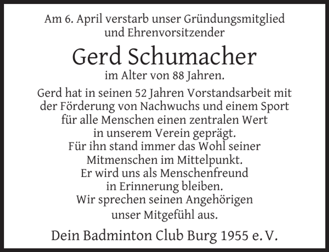 <p>Am 6. April verstarb unser Gründungsmitglied<br />und Ehrenvorsitzender</p><p>Gerd Schumacher</p><p>im Alter von 88 Jahren.<br />Gerd hat in seinen 52 Jahren Vorstandsarbeit mit<br />der Förderung von Nachwuchs und einem Sport<br />für alle Menschen einen zentralen Wert<br />in unserem Verein geprägt.<br />Für ihn stand immer das Wohl seiner<br />Mitmenschen im Mittelpunkt.<br />Er wird uns als Menschenfreund<br />in Erinnerung bleiben.<br />Wir sprechen seinen Angehörigen<br />unser Mitgefühl aus.</p><p>Dein Badminton Club Burg 1955 e. V.</p>