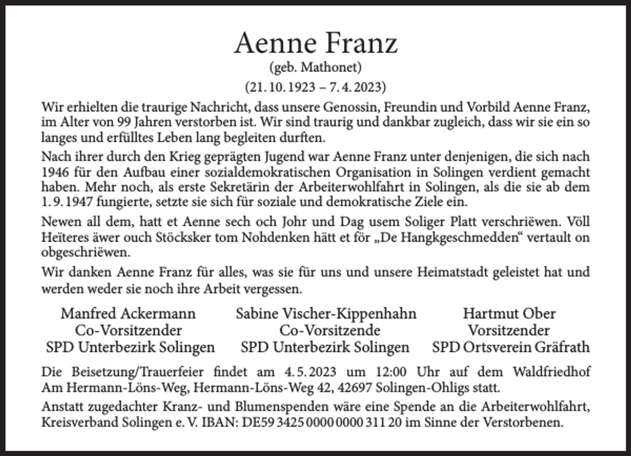<p>Aenne Franz</p><p>(geb. Mathonet)<br />(21. 10. 1923 – 7. 4. 2023)<br />Wir erhielten die traurige Nachricht, dass unsere Genossin, Freundin und Vorbild Aenne Franz,<br />im Alter von 99 Jahren verstorben ist. Wir sind traurig und dankbar zugleich, dass wir sie ein so<br />langes und erfülltes Leben lang begleiten durften.<br />Nach ihrer durch den Krieg geprägten Jugend war Aenne Franz unter denjenigen, die sich nach<br />1946 für den Aufbau einer sozialdemokratischen Organisation in Solingen verdient gemacht<br />haben. Mehr noch, als erste Sekretärin der Arbeiterwohlfahrt in Solingen, als die sie ab dem<br />1. 9. 1947 fungierte, setzte sie sich für soziale und demokratische Ziele ein.<br />Newen all dem, hatt et Aenne sech och Johr und Dag usem Soliger Platt verschriëwen. Völl<br />Heïteres äwer ouch Stöcksker tom Nohdenken hätt et för „De Hangkgeschmedden“ vertault on<br />obgeschriëwen.<br />Wir danken Aenne Franz für alles, was sie für uns und unsere Heimatstadt geleistet hat und<br />werden weder sie noch ihre Arbeit vergessen.</p><p>Manfred Ackermann<br />Co-Vorsitzender<br />SPD Unterbezirk Solingen</p><p>Sabine Vischer-Kippenhahn<br />Hartmut Ober<br />Co-Vorsitzende<br />Vorsitzender<br />SPD Unterbezirk Solingen SPD Ortsverein Gräfrath</p><p>Die Beisetzung/Trauerfeier findet am 4. 5. 2023 um 12:00 Uhr auf dem Waldfriedhof<br />Am Hermann-Löns-Weg, Hermann-Löns-Weg 42, 42697 Solingen-Ohligs statt.<br />Anstatt zugedachter Kranz- und Blumenspenden wäre eine Spende an die Arbeiterwohlfahrt,<br />Kreisverband Solingen e. V. IBAN: DE59 3425 311 20 im Sinne der Verstorbenen.</p>