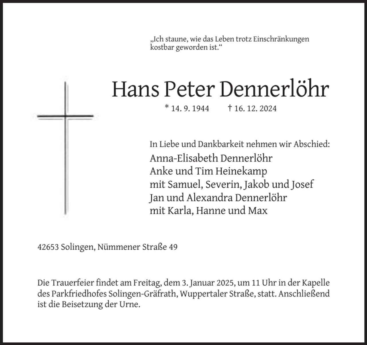 <p>,,Ich staune, wie das Leben trotz Einschränkungen<br />kostbar geworden ist.“</p><p>Hans Peter Dennerlöhr<br />* 14. 9. 1944</p><p>† 16. 12. 2024</p><p>In Liebe und Dankbarkeit nehmen wir Abschied:</p><p>Anna-Elisabeth Dennerlöhr<br />Anke und Tim Heinekamp<br />mit Samuel, Severin, Jakob und Josef<br />Jan und Alexandra Dennerlöhr<br />mit Karla, Hanne und Max</p><p>42653 Solingen, Nümmener Straße 49</p><p>Die Trauerfeier findet am Freitag, dem 3. Januar 2025, um 11 Uhr in der Kapelle<br />des Parkfriedhofes Solingen-Gräfrath, Wuppertaler Straße, statt. Anschließend<br />ist die Beisetzung der Urne.</p>