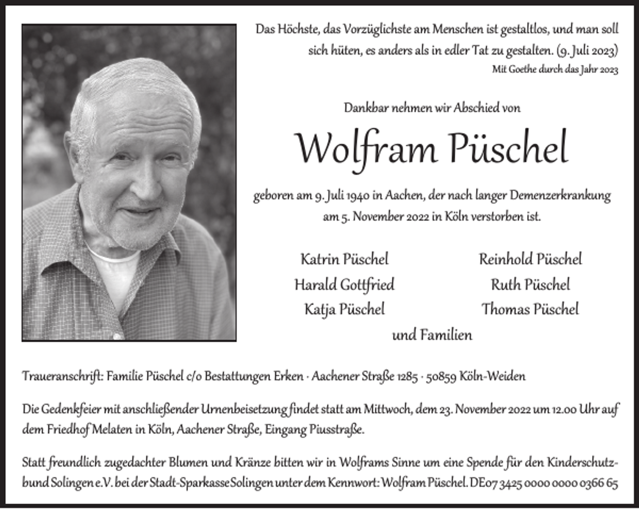<p>Das Höchste, das Vorzüglichste am Menschen ist gestaltlos, und man soll<br />sich hüten, es anders als in edler Tat zu gestalten. (9. Juli 2023)<br />Mit Goethe durch das Jahr 2023</p><p>Dankbar nehmen wir Abschied von</p><p>Wolfram Püschel<br />geboren am 9. Juli 1940 in Aachen, der nach langer Demenzerkrankung<br />am 5. November 2022 in Köln verstorben ist.</p><p>Katrin Püschel<br />Reinhold Püschel<br />Harald Gottfried<br />Ruth Püschel<br />Katja Püschel<br />Thomas Püschel<br />und Familien<br />Traueranschrift: Familie Püschel c/o Bestattungen Erken · Aachener Straße 1285 · 50859 Köln-Weiden<br />Die Gedenkfeier mit anschließender Urnenbeisetzung findet statt am Mittwoch, dem 23. November 2022 um 12.00 Uhr auf<br />dem Friedhof Melaten in Köln, Aachener Straße, Eingang Piusstraße.<br />Statt freundlich zugedachter Blumen und Kränze bitten wir in Wolframs Sinne um eine Spende für den Kinderschutzbund Solingene.V. bei der Stadt-SparkasseSolingenunter dem Kennwort:WolframPüschel.DE07 3425 0365</p>