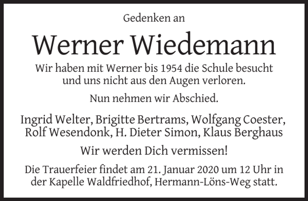 <p>Gedenken an</p><p>Werner Wiedemann<br />Wir haben mit Werner bis 1954 die Schule besucht<br />und uns nicht aus den Augen verloren.<br />Nun nehmen wir Abschied.</p><p>Ingrid Welter, Brigitte Bertrams, Wolfgang Coester,<br />Rolf Wesendonk, H. Dieter Simon, Klaus Berghaus<br />Wir werden Dich vermissen!<br />Die Trauerfeier findet am 21. Januar 2020 um 12 Uhr in<br />der Kapelle Waldfriedhof, Hermann-Löns-Weg statt.</p>