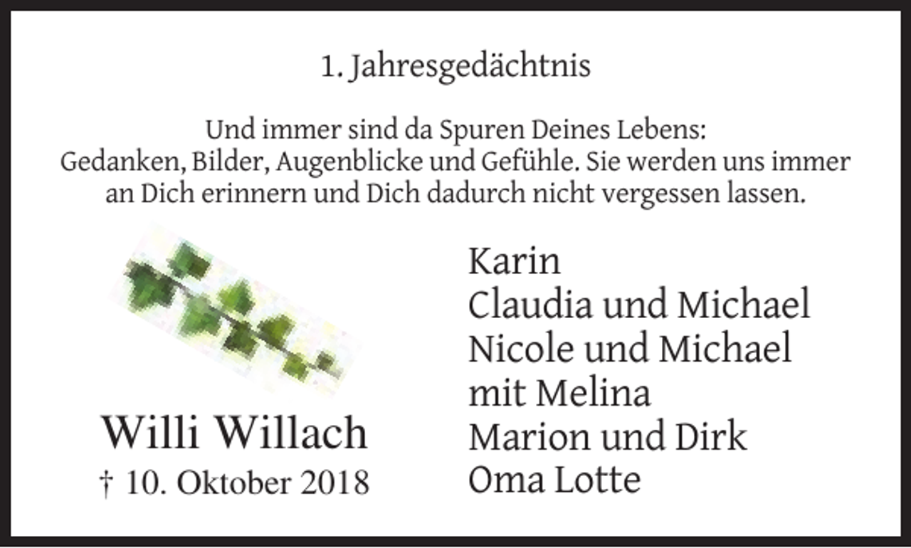 <p>1. Jahresgedächtnis<br />Und immer sind da Spuren Deines Lebens:<br />Gedanken, Bilder, Augenblicke und Gefühle. Sie werden uns immer<br />an Dich erinnern und Dich dadurch nicht vergessen lassen.</p><p>Willi Willach<br />† 10. Oktober 2018</p><p>Karin<br />Claudia und Michael<br />Nicole und Michael<br />mit Melina<br />Marion und Dirk<br />Oma Lotte</p>