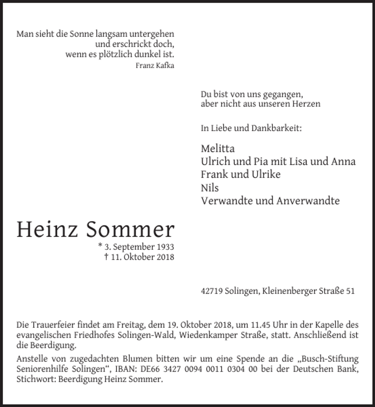 <p>Man sieht die Sonne langsam untergehen<br />und erschrickt doch,<br />wenn es plötzlich dunkel ist.<br />Franz Kafka</p><p>Du bist von uns gegangen,<br />aber nicht aus unseren Herzen<br />In Liebe und Dankbarkeit:</p><p>Melitta<br />Ulrich und Pia mit Lisa und Anna<br />Frank und Ulrike<br />Nils<br />Verwandte und Anverwandte</p><p>Heinz Sommer<br />* 3. September 1933<br />† 11. Oktober 2018</p><p>42719 Solingen, Kleinenberger Straße 51</p><p>Die Trauerfeier findet am Freitag, dem 19. Oktober 2018, um 11.45 Uhr in der Kapelle des<br />evangelischen Friedhofes Solingen-Wald, Wiedenkamper Straße, statt. Anschließend ist<br />die Beerdigung.<br />Anstelle von zugedachten Blumen bitten wir um eine Spende an die „Busch-Stiftung<br />Seniorenhilfe Solingen“, IBAN: DE66 3427 0094 0011 0304 00 bei der Deutschen Bank,<br />Stichwort: Beerdigung Heinz Sommer.</p>