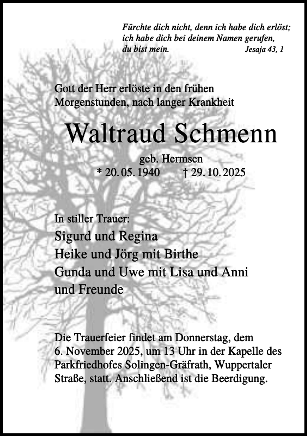 <p>Fürchte dich nicht, denn ich habe dich erlöst;<br />ich habe dich bei deinem Namen gerufen,<br />du bist mein.<br />Jesaja 43, 1</p><p>Gott der Herr erlöste in den frühen<br />Morgenstunden, nach langer Krankheit</p><p>Waltraud Schmenn<br />geb. Hermsen<br />* 20. 05. 1940<br />† 29. 10. 2025</p><p>In stiller Trauer:</p><p>Sigurd und Regina<br />Heike und Jörg mit Birthe<br />Gunda und Uwe mit Lisa und Anni<br />und Freunde<br />Die Trauerfeier findet am Donnerstag, dem<br />6. November 2025, um 13 Uhr in der Kapelle des<br />Parkfriedhofes Solingen-Gräfrath, Wuppertaler<br />Straße, statt. Anschließend ist die Beerdigung.</p>