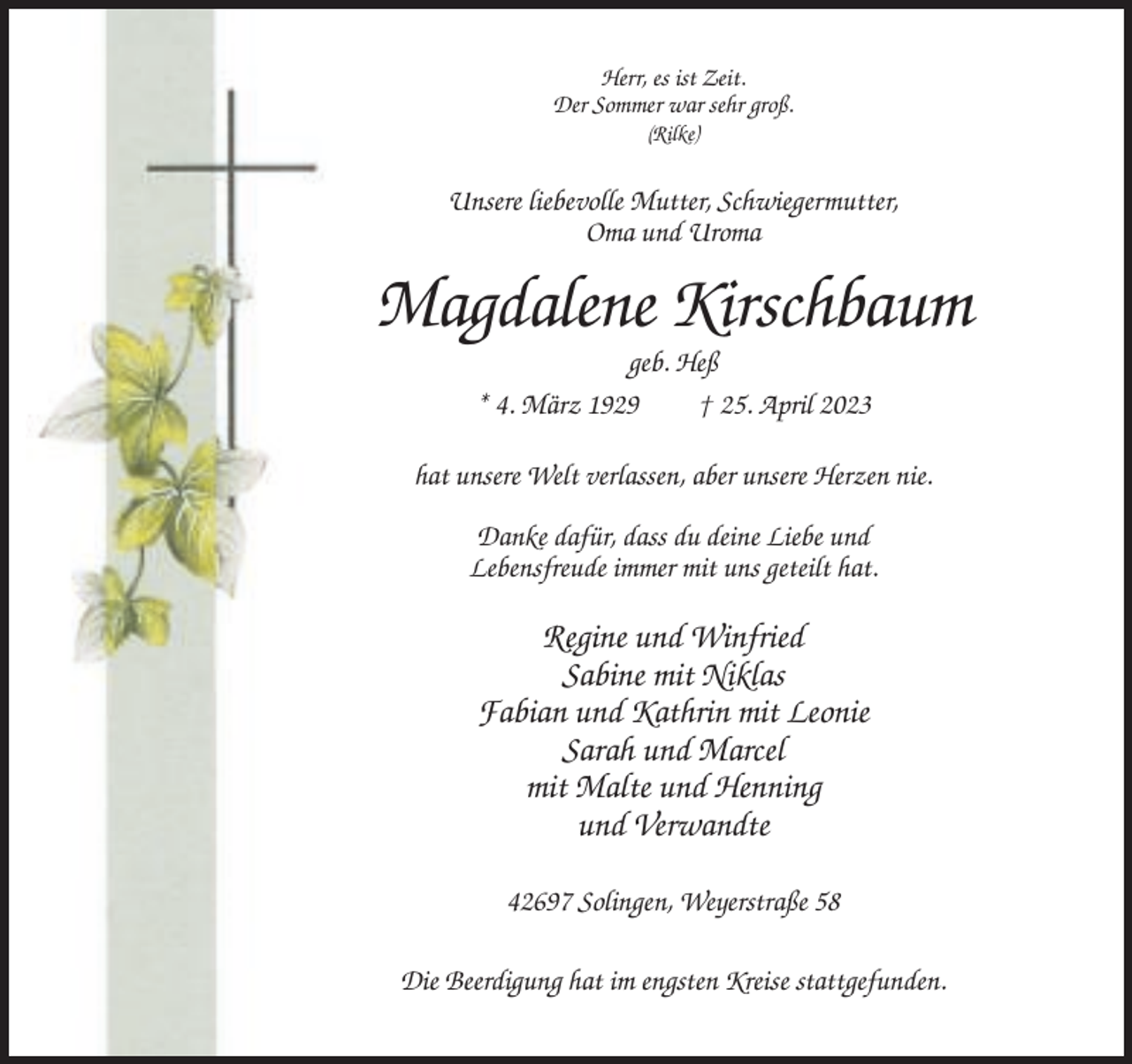 <p>Herr, es ist Zeit.<br />Der Sommer war sehr groß.<br />(Rilke)</p><p>Unsere liebevolle Mutter, Schwiegermutter,<br />Oma und Uroma</p><p>Magdalene Kirschbaum<br />geb. Heß<br />* 4. März 1929<br />† 25. April 2023<br />hat unsere Welt verlassen, aber unsere Herzen nie.<br />Danke dafür, dass du deine Liebe und<br />Lebensfreude immer mit uns geteilt hat.</p><p>Regine und Winfried<br />Sabine mit Niklas<br />Fabian und Kathrin mit Leonie<br />Sarah und Marcel<br />mit Malte und Henning<br />und Verwandte<br />42697 Solingen, Weyerstraße 58<br />Die Beerdigung hat im engsten Kreise stattgefunden.</p>