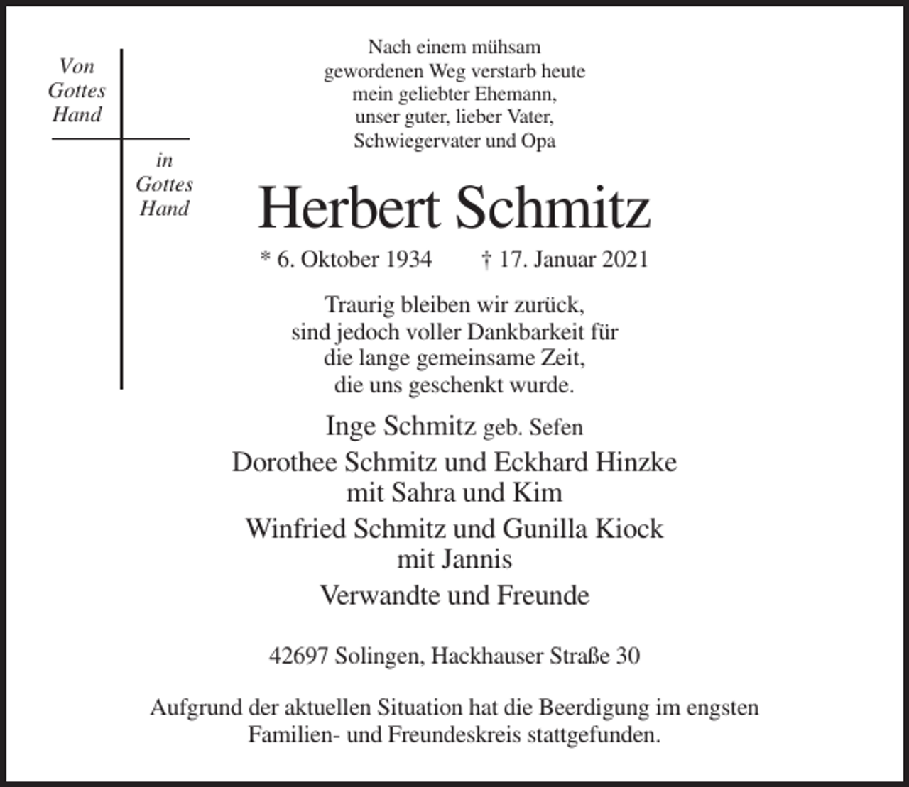 <p>Nach einem mühsam<br />gewordenen Weg verstarb heute<br />mein geliebter Ehemann,<br />unser guter, lieber Vater,<br />Schwiegervater und Opa</p><p>Von<br />Gottes<br />Hand<br />in<br />Gottes<br />Hand</p><p>Herbert Schmitz<br />* 6. Oktober 1934</p><p>† 17. Januar 2021</p><p>Traurig bleiben wir zurück,<br />sind jedoch voller Dankbarkeit für<br />die lange gemeinsame Zeit,<br />die uns geschenkt wurde.</p><p>Inge Schmitz geb. Sefen<br />Dorothee Schmitz und Eckhard Hinzke<br />mit Sahra und Kim<br />Winfried Schmitz und Gunilla Kiock<br />mit Jannis<br />Verwandte und Freunde<br />42697 Solingen, Hackhauser Straße 30<br />Aufgrund der aktuellen Situation hat die Beerdigung im engsten<br />Familien- und Freundeskreis stattgefunden.</p>