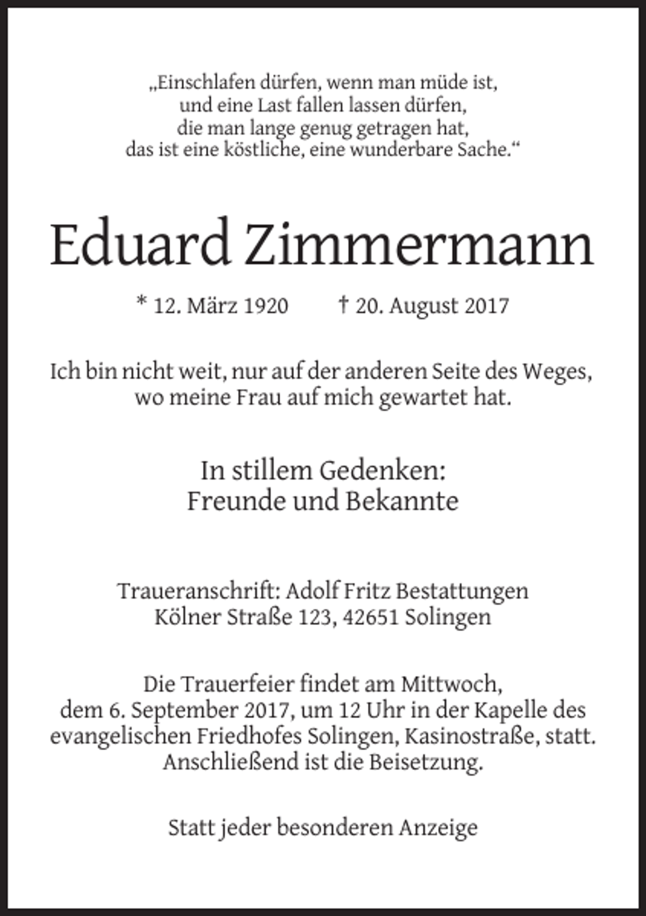 <p>„Einschlafen dürfen, wenn man müde ist,<br />und eine Last fallen lassen dürfen,<br />die man lange genug getragen hat,<br />das ist eine köstliche, eine wunderbare Sache.“</p><p>Eduard Zimmermann<br />* 12. März 1920</p><p>† 20. August 2017</p><p>Ich bin nicht weit, nur auf der anderen Seite des Weges,<br />wo meine Frau auf mich gewartet hat.</p><p>In stillem Gedenken:<br />Freunde und Bekannte</p><p>Traueranschrift: Adolf Fritz Bestattungen<br />Kölner Straße 123, 42651 Solingen<br />Die Trauerfeier findet am Mittwoch,<br />dem 6. September 2017, um 12 Uhr in der Kapelle des<br />evangelischen Friedhofes Solingen, Kasinostraße, statt.<br />Anschließend ist die Beisetzung.<br />Statt jeder besonderen Anzeige</p>