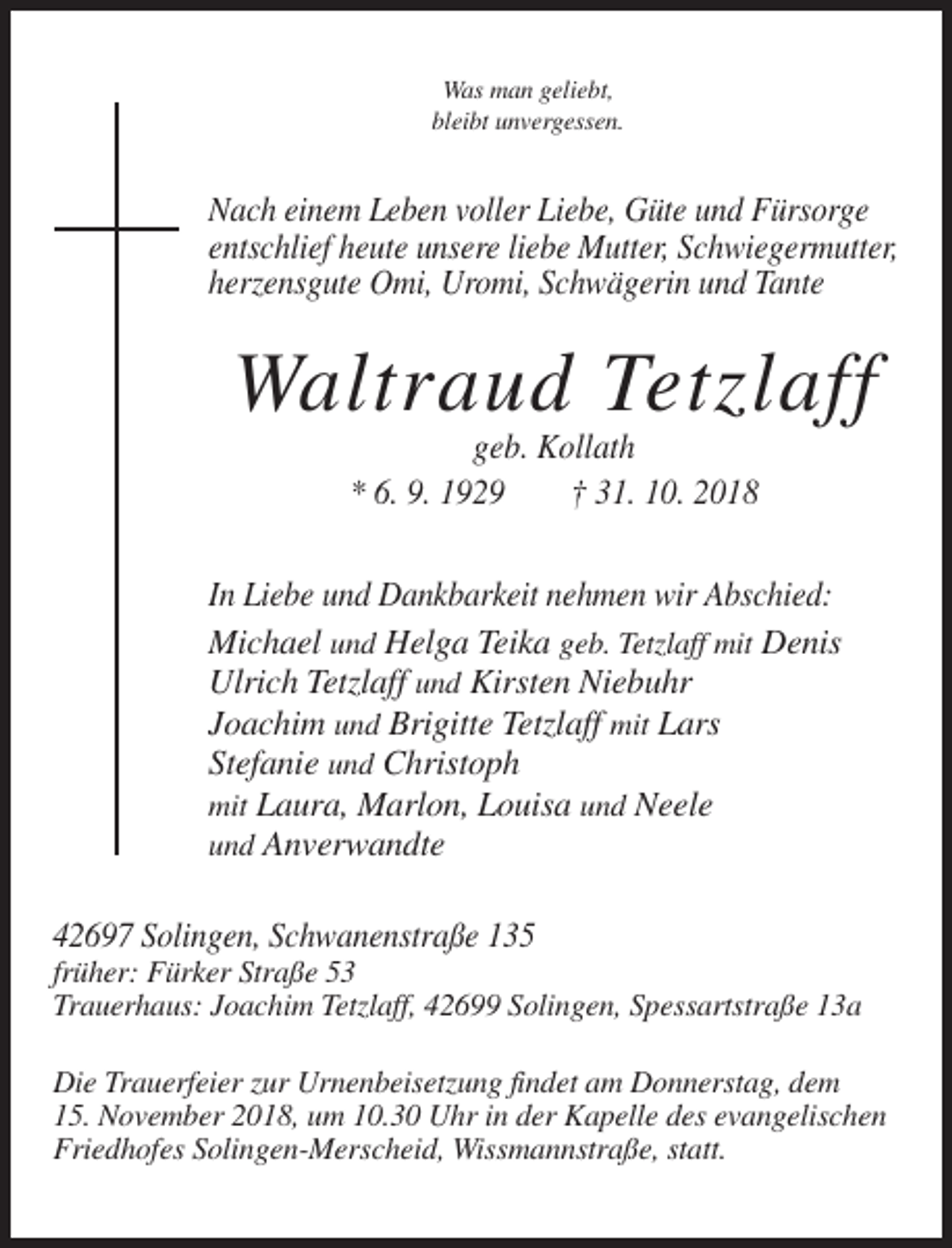 <p>Was man geliebt,<br />bleibt unvergessen.</p><p>Nach einem Leben voller Liebe, Güte und Fürsorge<br />entschlief heute unsere liebe Mutter, Schwiegermutter,<br />herzensgute Omi, Uromi, Schwägerin und Tante</p><p>Waltraud Tetzlaff<br />geb. Kollath<br />* 6. 9. 1929<br />† 31. 10. 2018<br />In Liebe und Dankbarkeit nehmen wir Abschied:<br />Michael und Helga Teika geb. Tetzlaff mit Denis<br />Ulrich Tetzlaff und Kirsten Niebuhr<br />Joachim und Brigitte Tetzlaff mit Lars<br />Stefanie und Christoph<br />mit Laura, Marlon, Louisa und Neele<br />und Anverwandte<br />42697 Solingen, Schwanenstraße 135<br />früher: Fürker Straße 53<br />Trauerhaus: Joachim Tetzlaff, 42699 Solingen, Spessartstraße 13a<br />Die Trauerfeier zur Urnenbeisetzung findet am Donnerstag, dem<br />15. November 2018, um 10.30 Uhr in der Kapelle des evangelischen<br />Friedhofes Solingen-Merscheid, Wissmannstraße, statt.</p>