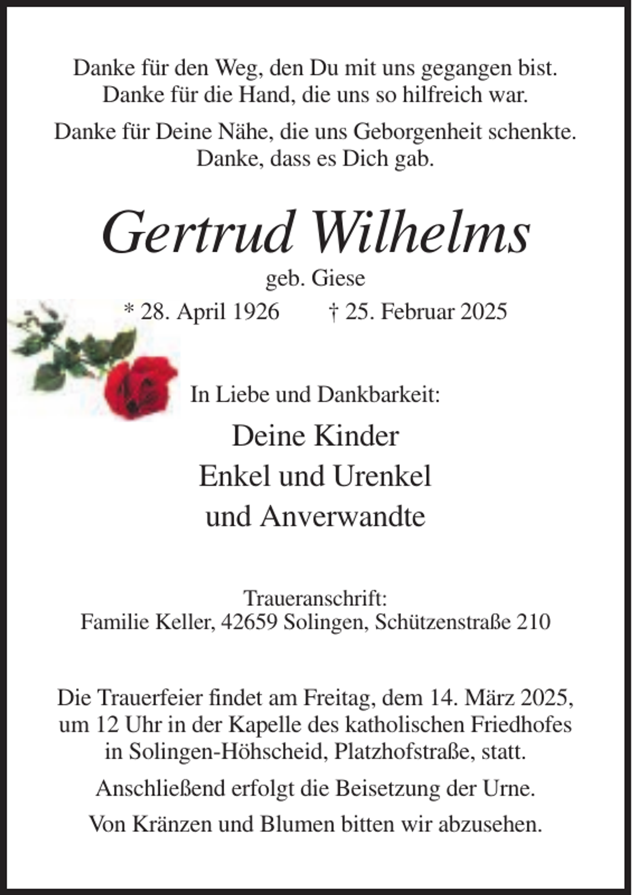 <p>Danke für den Weg, den Du mit uns gegangen bist.<br />Danke für die Hand, die uns so hilfreich war.<br />Danke für Deine Nähe, die uns Geborgenheit schenkte.<br />Danke, dass es Dich gab.</p><p>Gertrud Wilhelms<br />geb. Giese<br />* 28. April 1926<br />† 25. Februar 2025</p><p>In Liebe und Dankbarkeit:</p><p>Deine Kinder<br />Enkel und Urenkel<br />und Anverwandte<br />Traueranschrift:<br />Familie Keller, 42659 Solingen, Schützenstraße 210</p><p>Die Trauerfeier findet am Freitag, dem 14. März 2025,<br />um 12 Uhr in der Kapelle des katholischen Friedhofes<br />in Solingen-Höhscheid, Platzhofstraße, statt.<br />Anschließend erfolgt die Beisetzung der Urne.<br />Von Kränzen und Blumen bitten wir abzusehen.</p>