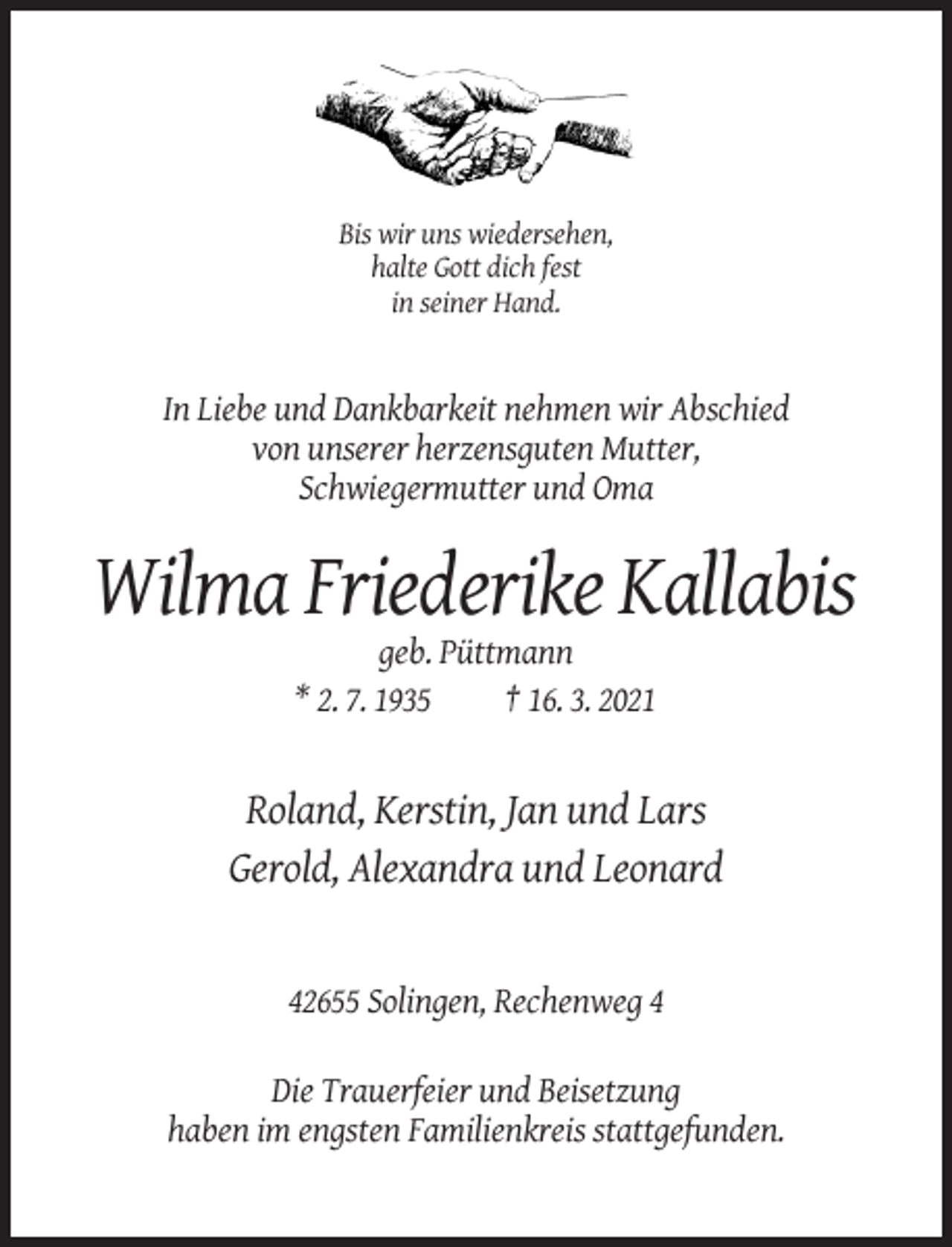 <p>Bis wir uns wiedersehen,<br />halte Gott dich fest<br />in seiner Hand.</p><p>In Liebe und Dankbarkeit nehmen wir Abschied<br />von unserer herzensguten Mutter,<br />Schwiegermutter und Oma</p><p>Wilma Friederike Kallabis<br />geb. Püttmann<br />* 2. 7. 1935<br />† 16. 3. 2021</p><p>Roland, Kerstin, Jan und Lars<br />Gerold, Alexandra und Leonard</p><p>42655 Solingen, Rechenweg 4<br />Die Trauerfeier und Beisetzung<br />haben im engsten Familienkreis stattgefunden.</p>