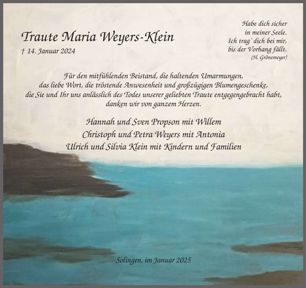 <p>Traute Maria Weyers-Klein<br />† 14. Januar 2024</p><p>Habe dich sicher<br />in meiner Seele.<br />Ich trag’ dich bei mir,<br />bis der Vorhang fällt.<br />(H. Grönemeyer)</p><p>Für den mitfühlenden Beistand, die haltenden Umarmungen,<br />das liebe Wort, die tröstende Anwesenheit und großzügigen Blumengeschenke,<br />die Sie und Ihr uns anlässlich des Todes unserer geliebten Traute entgegengebracht habt,<br />danken wir von ganzem Herzen.</p><p>Hannah und Sven Propson mit Willem<br />Christoph und Petra Weyers mit Antonia<br />Ulrich und Silvia Klein mit Kindern und Familien</p><p>Solingen, im Januar 2025</p>