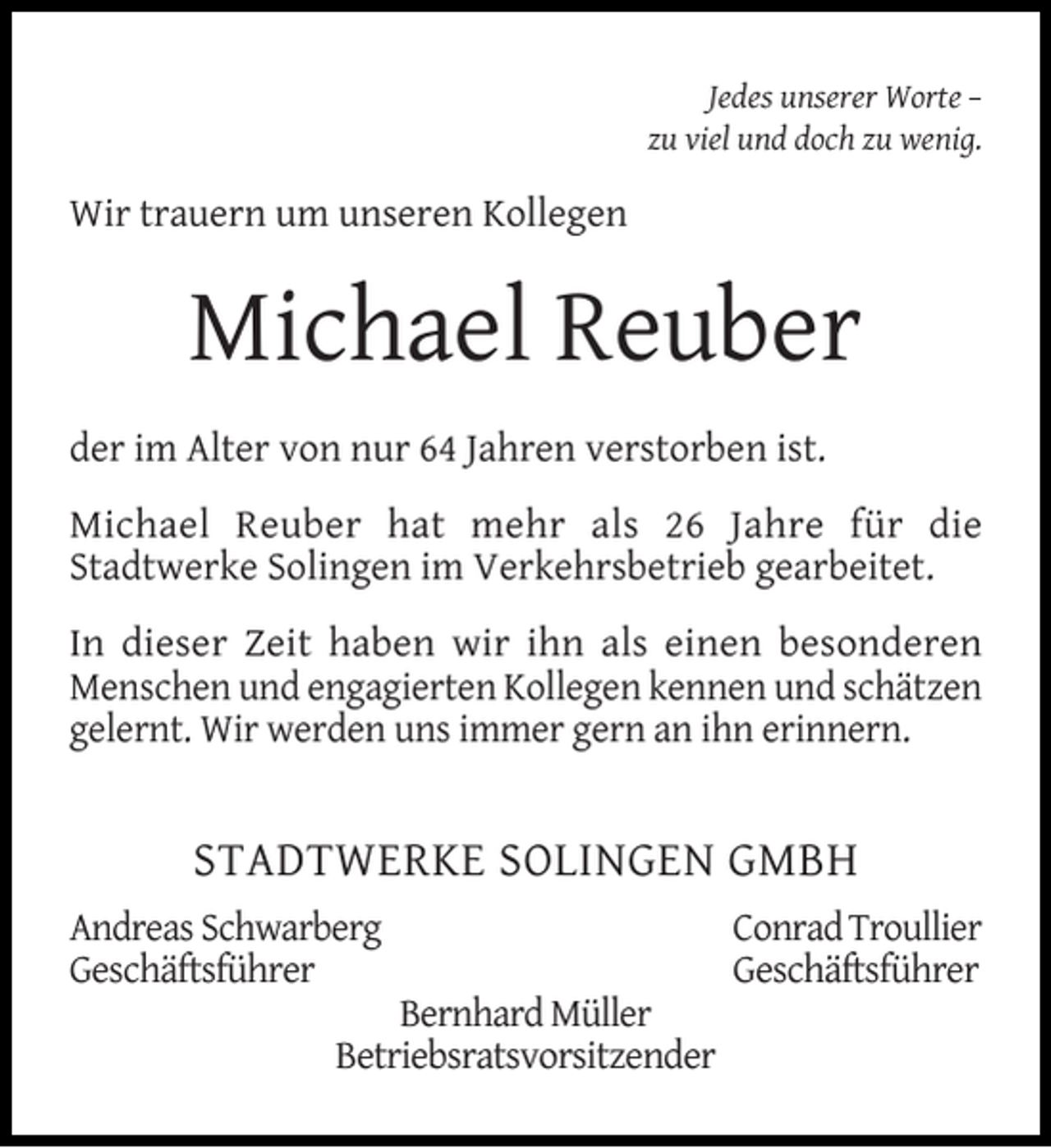 <p>Jedes unserer Worte –<br />zu viel und doch zu wenig.</p><p>Wir trauern um unseren Kollegen</p><p>Michael Reuber<br />der im Alter von nur 64 Jahren verstorben ist.<br />Michael Reuber hat mehr als 26 Jahre für die<br />Stadtwerke Solingen im Verkehrsbetrieb gearbeitet.<br />In dieser Zeit haben wir ihn als einen besonderen<br />Menschen und engagierten Kollegen kennen und schätzen<br />gelernt. Wir werden uns immer gern an ihn erinnern.</p><p>STADTWERKE SOLINGEN GMBH<br />Andreas Schwarberg<br />Geschäftsführer</p><p>Bernhard Müller<br />Betriebsratsvorsitzender</p><p>Conrad Troullier<br />Geschäftsführer</p>