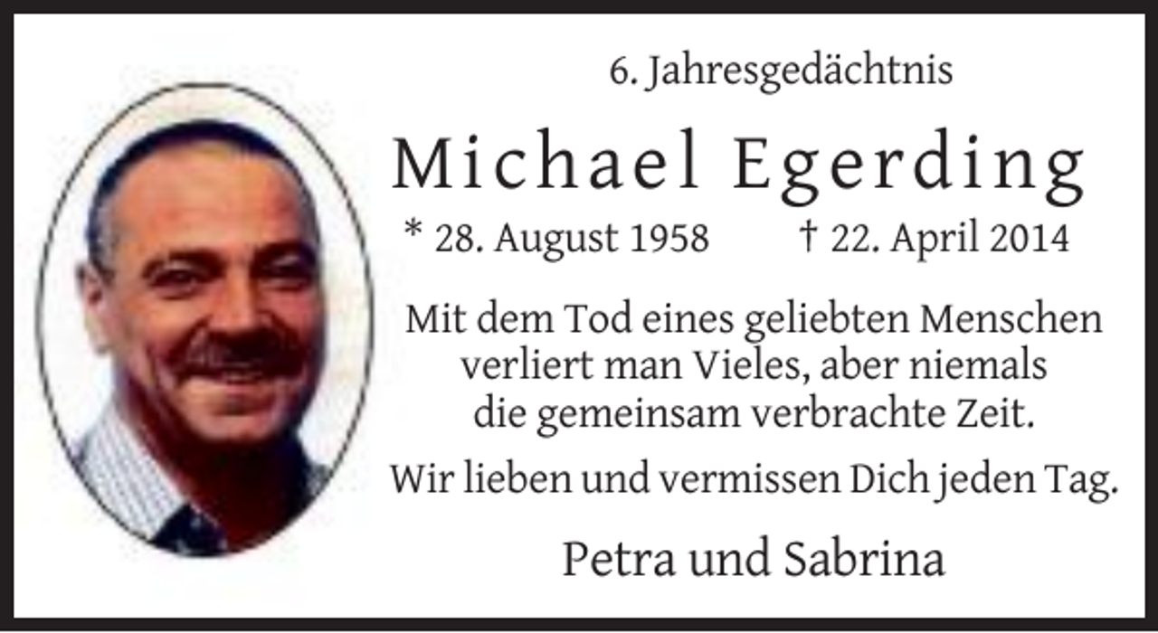 <p>6. Jahresgedächtnis</p><p>Micha e l E g e rding<br />* 28. August 1958</p><p>† 22. April 2014</p><p>Mit dem Tod eines geliebten Menschen<br />verliert man Vieles, aber niemals<br />die gemeinsam verbrachte Zeit.<br />Wir lieben und vermissen Dich jeden Tag.</p><p>Petra und Sabrina</p>