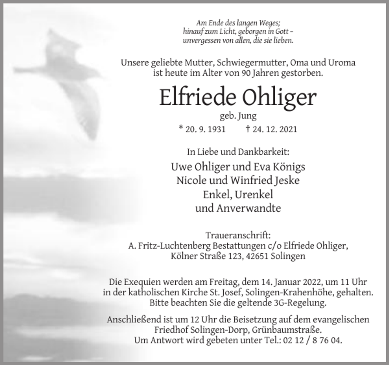 <p>Am Ende des langen Weges;<br />hinauf zum Licht, geborgen in Gott –<br />unvergessen von allen, die sie lieben.</p><p>Unsere geliebte Mutter, Schwiegermutter, Oma und Uroma<br />ist heute im Alter von 90 Jahren gestorben.</p><p>Elfriede Ohliger<br />geb. Jung<br />* 20. 9. 1931<br />† 24. 12. 2021<br />In Liebe und Dankbarkeit:</p><p>Uwe Ohliger und Eva Königs<br />Nicole und Winfried Jeske<br />Enkel, Urenkel<br />und Anverwandte<br />Traueranschrift:<br />A. Fritz-Luchtenberg Bestattungen c/o Elfriede Ohliger,<br />Kölner Straße 123, 42651 Solingen<br />Die Exequien werden am Freitag, dem 14. Januar 2022, um 11 Uhr<br />in der katholischen Kirche St. Josef, Solingen-Krahenhöhe, gehalten.<br />Bitte beachten Sie die geltende 3G-Regelung.<br />Anschließend ist um 12 Uhr die Beisetzung auf dem evangelischen<br />Friedhof Solingen-Dorp, Grünbaumstraße.<br />Um Antwort wird gebeten unter Tel.: 02 12 / 8 76 04.</p>