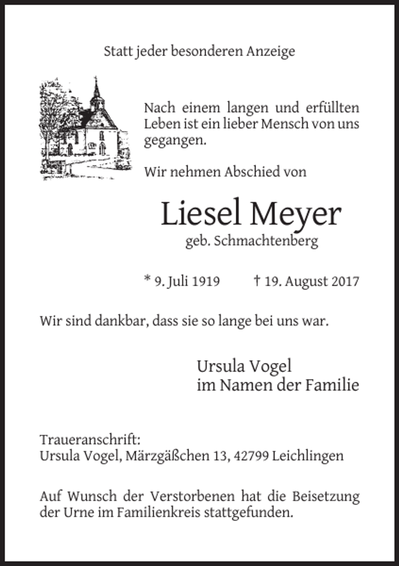 <p>Statt jeder besonderen Anzeige</p><p>Nach einem langen und erfüllten<br />Leben ist ein lieber Mensch von uns<br />gegangen.<br />Wir nehmen Abschied von</p><p>Liesel Meyer<br />geb. Schmachtenberg<br />* 9. Juli 1919</p><p>† 19. August 2017</p><p>Wir sind dankbar, dass sie so lange bei uns war.</p><p>Ursula Vogel<br />im Namen der Familie</p><p>Traueranschrift:<br />Ursula Vogel, Märzgäßchen 13, 42799 Leichlingen<br />Auf Wunsch der Verstorbenen hat die Beisetzung<br />der Urne im Familienkreis stattgefunden.</p>