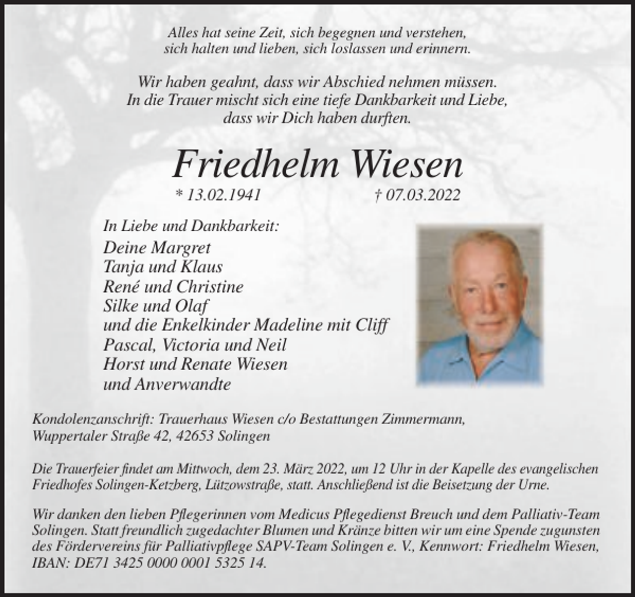 <p>Alles hat seine Zeit, sich begegnen und verstehen,<br />sich halten und lieben, sich loslassen und erinnern.</p><p>Wir haben geahnt, dass wir Abschied nehmen müssen.<br />In die Trauer mischt sich eine tiefe Dankbarkeit und Liebe,<br />dass wir Dich haben durften.</p><p>Friedhelm Wiesen<br />* 13.02.1941</p><p>† 07.03.2022</p><p>In Liebe und Dankbarkeit:</p><p>Deine Margret<br />Tanja und Klaus<br />René und Christine<br />Silke und Olaf<br />und die Enkelkinder Madeline mit Cliff<br />Pascal, Victoria und Neil<br />Horst und Renate Wiesen<br />und Anverwandte<br />Kondolenzanschrift: Trauerhaus Wiesen c/o Bestattungen Zimmermann,<br />Wuppertaler Straße 42, 42653 Solingen<br />Die Trauerfeier findet am Mittwoch, dem 23. März 2022, um 12 Uhr in der Kapelle des evangelischen<br />Friedhofes Solingen-Ketzberg, Lützowstraße, statt. Anschließend ist die Beisetzung der Urne.<br />Wir danken den lieben Pflegerinnen vom Medicus Pflegedienst Breuch und dem Palliativ-Team<br />Solingen. Statt freundlich zugedachter Blumen und Kränze bitten wir um eine Spende zugunsten<br />des Fördervereins für Palliativpflege SAPV-Team Solingen e. V., Kennwort: Friedhelm Wiesen,<br />IBAN: DE71 3425 01 5325 14.</p>