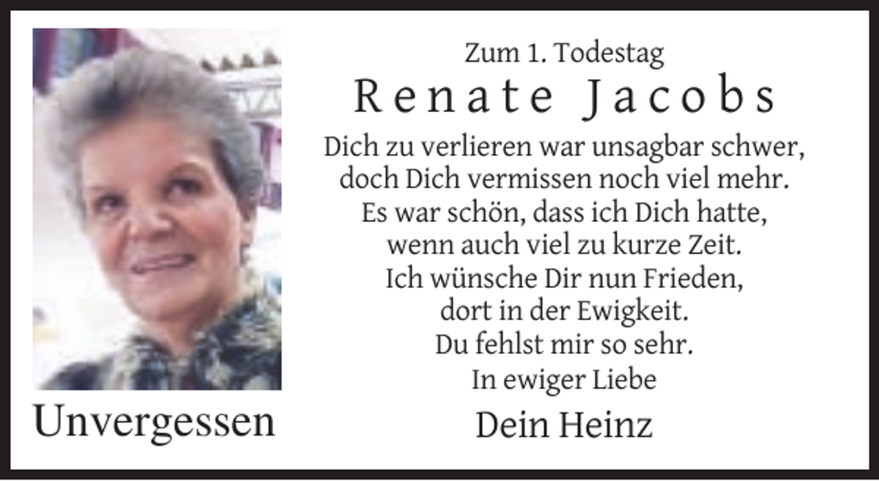 <p>Zum 1. Todestag</p><p>Renate Jacobs<br />Dich zu verlieren war unsagbar schwer,<br />doch Dich vermissen noch viel mehr.<br />Es war schön, dass ich Dich hatte,<br />wenn auch viel zu kurze Zeit.<br />Ich wünsche Dir nun Frieden,<br />dort in der Ewigkeit.<br />Du fehlst mir so sehr.<br />In ewiger Liebe</p><p>Unvergessen</p><p>Dein Heinz</p>