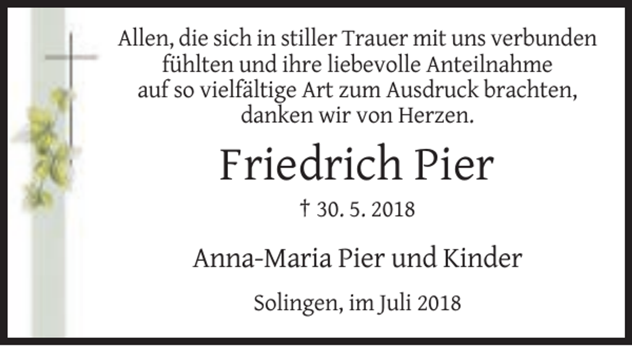 <p>Allen, die sich in stiller Trauer mit uns verbunden<br />fühlten und ihre liebevolle Anteilnahme<br />auf so vielfältige Art zum Ausdruck brachten,<br />danken wir von Herzen.</p><p>Friedrich Pier<br />† 30. 5. 2018</p><p>Anna-Maria Pier und Kinder<br />Solingen, im Juli 2018</p>