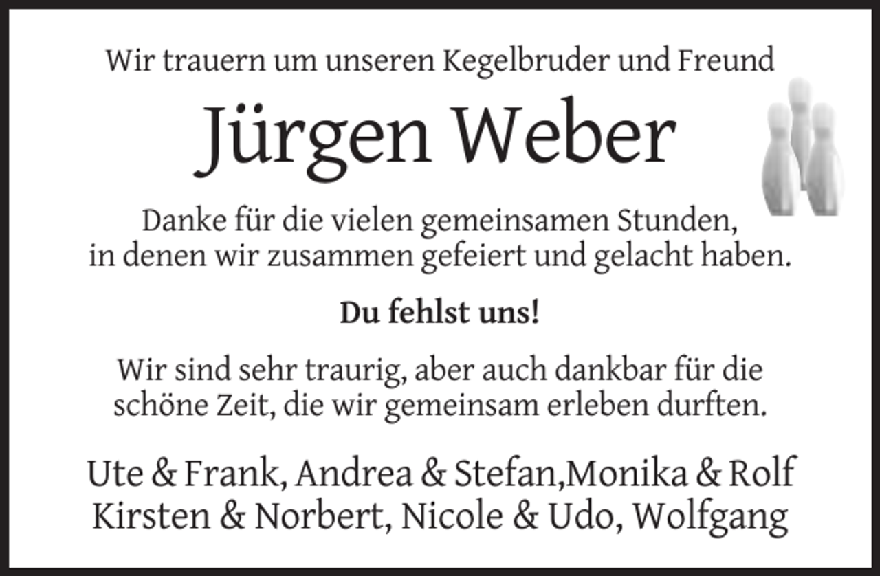 <p>Wir trauern um unseren Kegelbruder und Freund</p><p>Jürgen Weber<br />Danke für die vielen gemeinsamen Stunden,<br />in denen wir zusammen gefeiert und gelacht haben.<br />Du fehlst uns!<br />Wir sind sehr traurig, aber auch dankbar für die<br />schöne Zeit, die wir gemeinsam erleben durften.</p><p>Ute &amp; Frank, Andrea &amp; Stefan,Monika &amp; Rolf<br />Kirsten &amp; Norbert, Nicole &amp; Udo, Wolfgang</p>