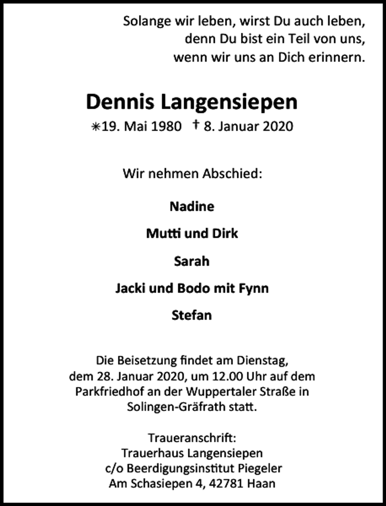 <p>Solange wir leben, wirst Du auch leben,<br />denn Du bist ein Teil von uns,<br />wenn wir uns an Dich erinnern.</p><p>Dennis Langensiepen<br />Â19. Mai 1980</p><p>† 8. Januar 2020</p><p>Wir nehmen Abschied:<br />Nadine</p><p>Mutti und Dirk<br />Sarah<br />Jacki und Bodo mit Fynn<br />Stefan<br />Die Beisetzung ﬁndet am Dienstag,<br />dem 28. Januar 2020, um 12.00 Uhr auf dem<br />Parkfriedhof an der Wuppertaler Straße in<br />Solingen-Gräfrath statt.<br />Traueranschrift:<br />Trauerhaus Langensiepen<br />c/o Beerdigungsinstitut Piegeler<br />Am Schasiepen 4, 42781 Haan</p>