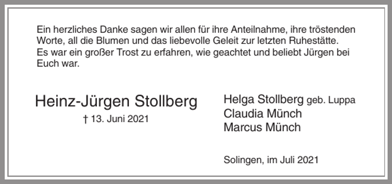 <p>Ein herzliches Danke sagen wir allen für ihre Anteilnahme, ihre tröstenden<br />Worte, all die Blumen und das liebevolle Geleit zur letzten Ruhestätte.<br />Es war ein großer Trost zu erfahren, wie geachtet und beliebt Jürgen bei<br />Euch war.</p><p>Heinz-Jürgen Stollberg<br />† 13. Juni 2021</p><p>Helga Stollberg geb. Luppa<br />Claudia Münch<br />Marcus Münch<br />Solingen, im Juli 2021</p>