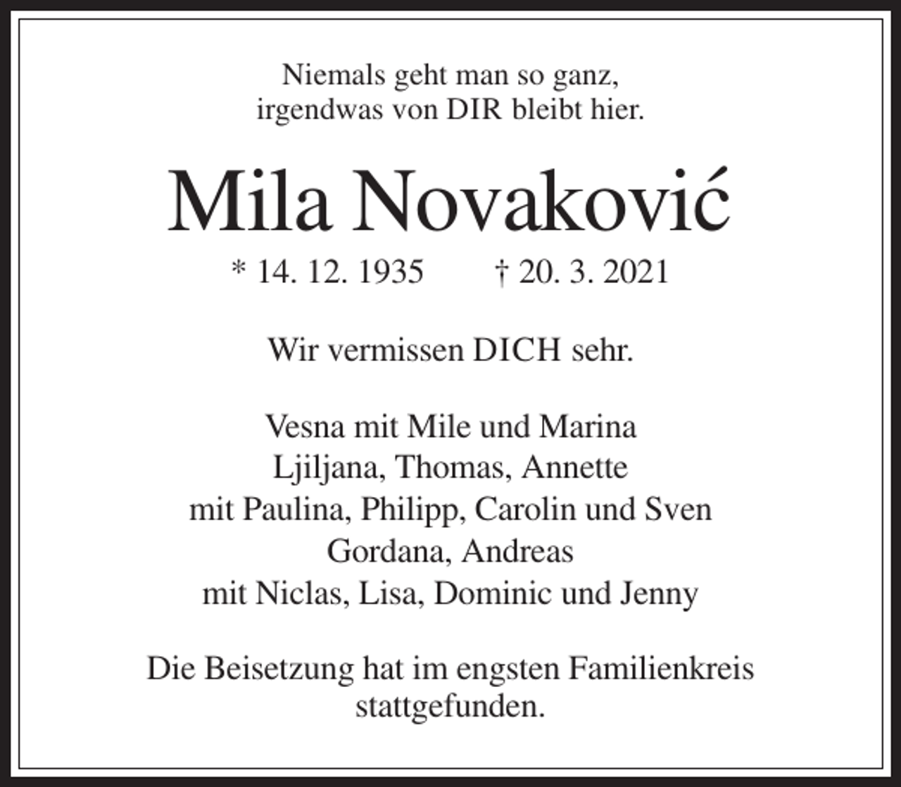 <p>Niemals geht man so ganz,<br />irgendwas von DIR bleibt hier.</p><p>Mila Novakovic´<br />* 14. 12. 1935</p><p>† 20. 3. 2021</p><p>Wir vermissen DICH sehr.<br />Vesna mit Mile und Marina<br />Ljiljana, Thomas, Annette<br />mit Paulina, Philipp, Carolin und Sven<br />Gordana, Andreas<br />mit Niclas, Lisa, Dominic und Jenny<br />Die Beisetzung hat im engsten Familienkreis<br />stattgefunden.</p>