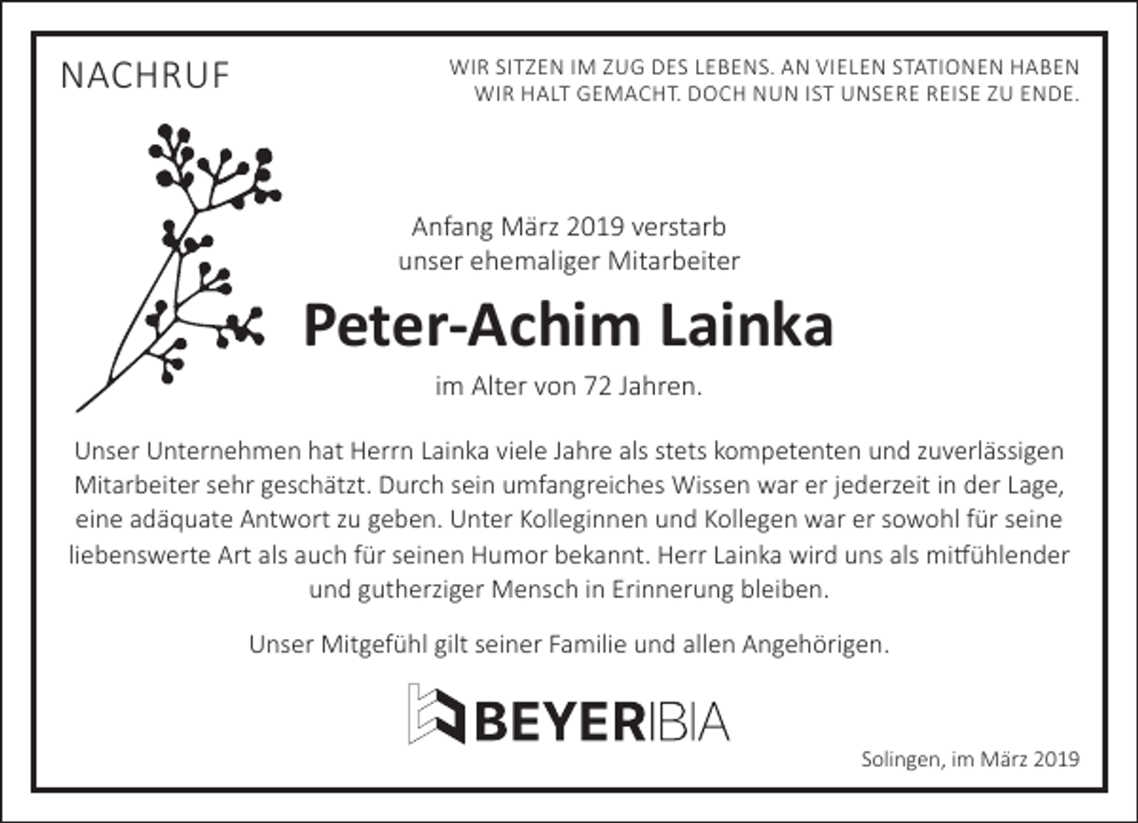 <p>NACHRUF</p><p>WIR SITZEN IM ZUG DES LEBENS. AN VIELEN STATIONEN HABEN<br />WIR HALT GEMACHT. DOCH NUN IST UNSERE REISE ZU ENDE.</p><p>Anfang März 2019 verstarb<br />unser ehemaliger Mitarbeiter</p><p>Peter-Achim Lainka<br />im Alter von 72 Jahren.</p><p>Unser Unternehmen hat Herrn Lainka viele Jahre als stets kompetenten und zuverlässigen<br />Mitarbeiter sehr geschätzt. Durch sein umfangreiches Wissen war er jederzeit in der Lage,<br />eine adäquate Antwort zu geben. Unter Kolleginnen und Kollegen war er sowohl für seine<br />liebenswerte Art als auch für seinen Humor bekannt. Herr Lainka wird uns als mitfühlender<br />und gutherziger Mensch in Erinnerung bleiben.<br />Unser Mitgefühl gilt seiner Familie und allen Angehörigen.</p><p>Solingen, im März 2019</p>