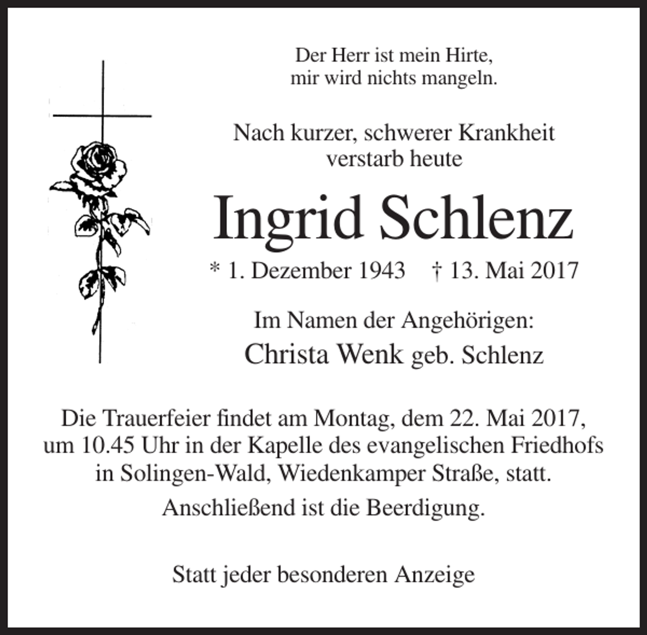 <p>Der Herr ist mein Hirte,<br />mir wird nichts mangeln.</p><p>Nach kurzer, schwerer Krankheit<br />verstarb heute</p><p>Ingrid Schlenz<br />* 1. Dezember 1943 † 13. Mai 2017<br />Im Namen der Angehörigen:</p><p>Christa Wenk geb. Schlenz<br />Die Trauerfeier findet am Montag, dem 22. Mai 2017,<br />um 10.45 Uhr in der Kapelle des evangelischen Friedhofs<br />in Solingen-Wald, Wiedenkamper Straße, statt.<br />Anschließend ist die Beerdigung.<br />Statt jeder besonderen Anzeige</p>