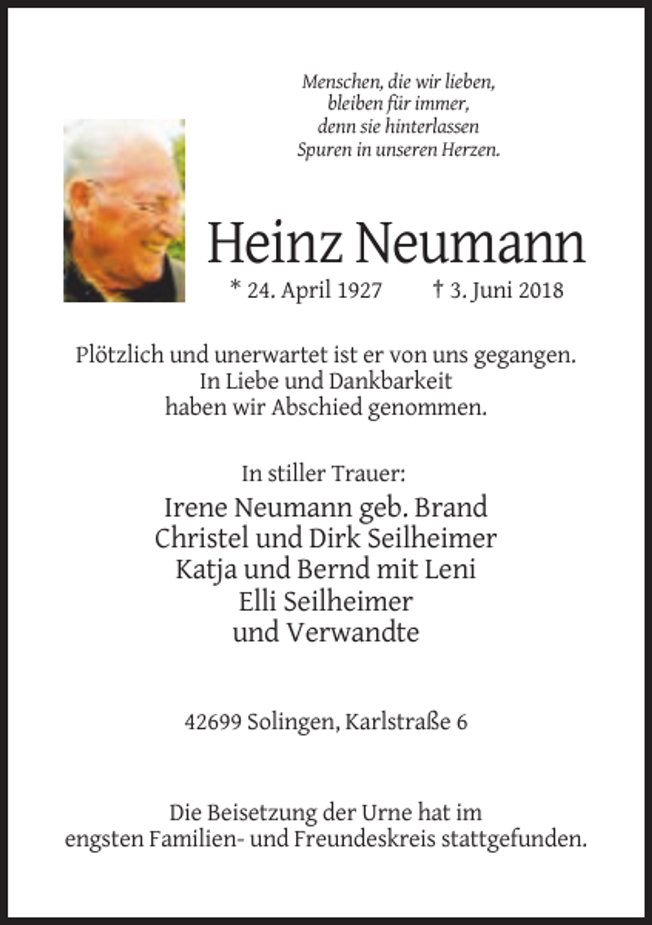 <p>Menschen, die wir lieben,<br />bleiben für immer,<br />denn sie hinterlassen<br />Spuren in unseren Herzen.</p><p>Heinz Neumann<br />* 24. April 1927</p><p>† 3. Juni 2018</p><p>Plötzlich und unerwartet ist er von uns gegangen.<br />In Liebe und Dankbarkeit<br />haben wir Abschied genommen.<br />In stiller Trauer:</p><p>Irene Neumann geb. Brand<br />Christel und Dirk Seilheimer<br />Katja und Bernd mit Leni<br />Elli Seilheimer<br />und Verwandte</p><p>42699 Solingen, Karlstraße 6</p><p>Die Beisetzung der Urne hat im<br />engsten Familien- und Freundeskreis stattgefunden.</p>