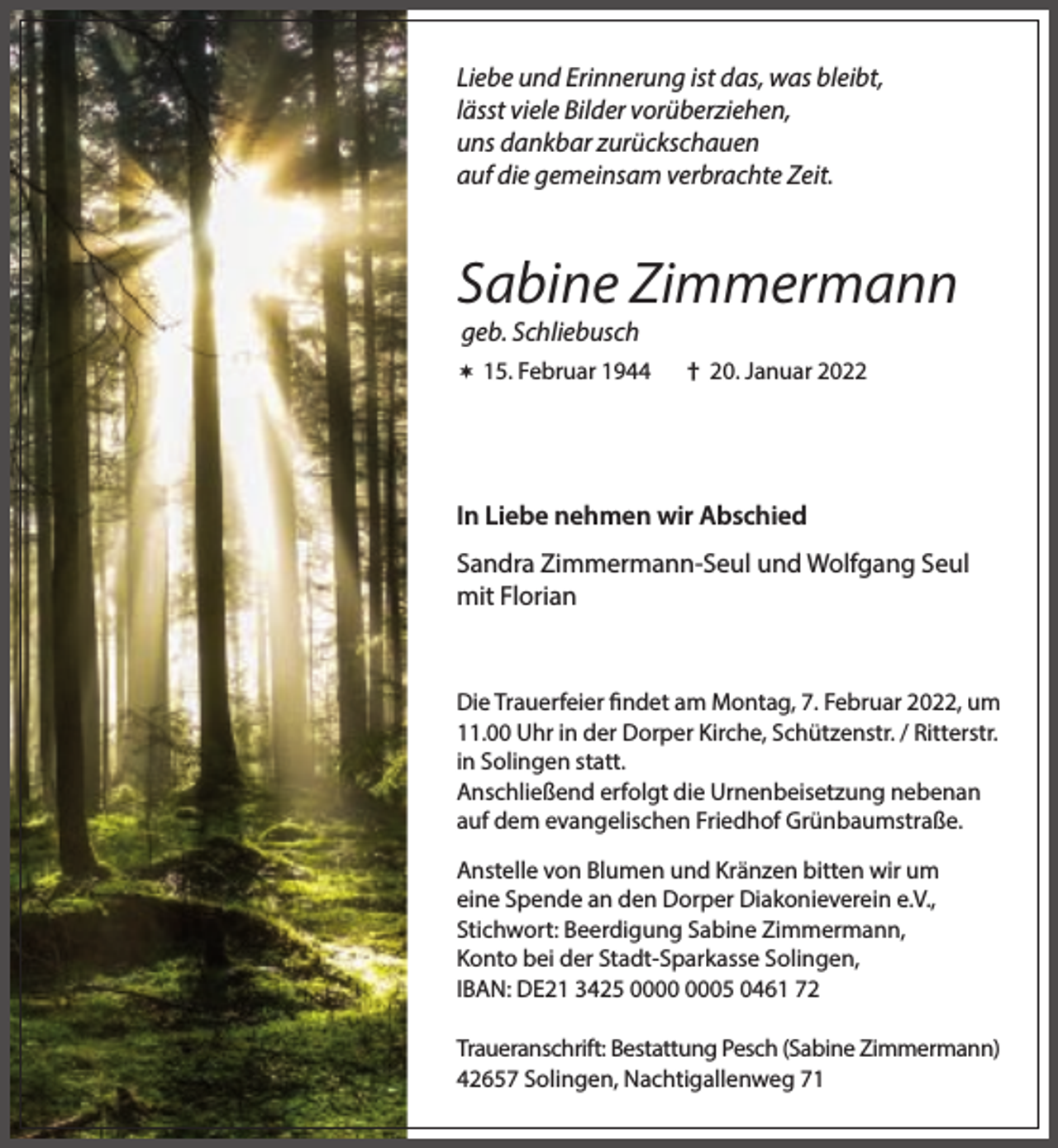 <p>Liebe und Erinnerung ist das, was bleibt,<br />lässt viele Bilder vorüberziehen,<br />uns dankbar zurückschauen<br />auf die gemeinsam verbrachte Zeit.</p><p>Sabine Zimmermann<br />geb. Schliebusch</p><p> 15. Februar 1944</p><p>† 20. Januar 2022</p><p>In Liebe nehmen wir Abschied<br />Sandra Zimmermann-Seul und Wolfgang Seul<br />mit Florian</p><p>Die Trauerfeier findet am Montag, 7. Februar 2022, um<br />11.00 Uhr in der Dorper Kirche, Schützenstr. / Ritterstr.<br />in Solingen statt.<br />Anschließend erfolgt die Urnenbeisetzung nebenan<br />auf dem evangelischen Friedhof Grünbaumstraße.<br />Anstelle von Blumen und Kränzen bitten wir um<br />eine Spende an den Dorper Diakonieverein e.V.,<br />Stichwort: Beerdigung Sabine Zimmermann,<br />Konto bei der Stadt-Sparkasse Solingen,<br />IBAN: DE21 3425 05 0461 72<br />Traueranschrift: Bestattung Pesch (Sabine Zimmermann)<br />42657 Solingen, Nachtigallenweg 71</p>