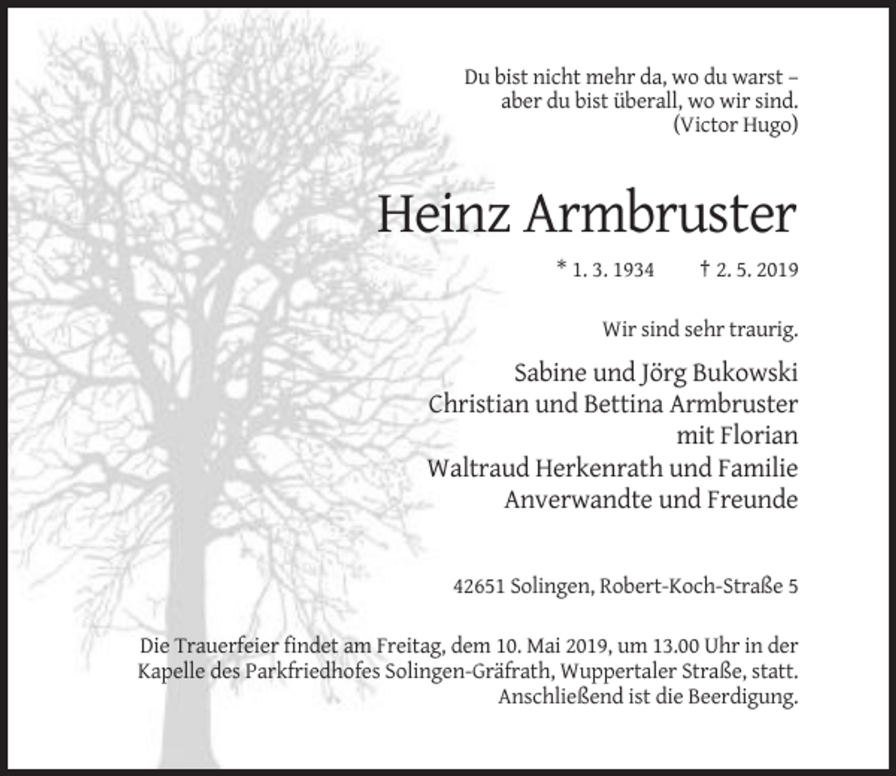 <p>Du bist nicht mehr da, wo du warst –<br />aber du bist überall, wo wir sind.<br />(Victor Hugo)</p><p>Heinz Armbruster<br />* 1. 3. 1934</p><p>† 2. 5. 2019</p><p>Wir sind sehr traurig.</p><p>Sabine und Jörg Bukowski<br />Christian und Bettina Armbruster<br />mit Florian<br />Waltraud Herkenrath und Familie<br />Anverwandte und Freunde</p><p>42651 Solingen, Robert-Koch-Straße 5<br />Die Trauerfeier findet am Freitag, dem 10. Mai 2019, um 13.00 Uhr in der<br />Kapelle des Parkfriedhofes Solingen-Gräfrath, Wuppertaler Straße, statt.<br />Anschließend ist die Beerdigung.</p>