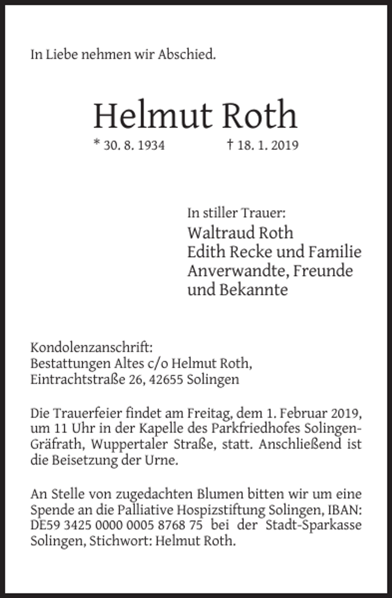 <p>In Liebe nehmen wir Abschied.</p><p>Helmut Roth<br />* 30. 8. 1934</p><p>† 18. 1. 2019</p><p>In stiller Trauer:</p><p>Waltraud Roth<br />Edith Recke und Familie<br />Anverwandte, Freunde<br />und Bekannte</p><p>Kondolenzanschrift:<br />Bestattungen Altes c/o Helmut Roth,<br />Eintrachtstraße 26, 42655 Solingen<br />Die Trauerfeier findet am Freitag, dem 1. Februar 2019,<br />um 11 Uhr in der Kapelle des Parkfriedhofes SolingenGräfrath, Wuppertaler Straße, statt. Anschließend ist<br />die Beisetzung der Urne.<br />An Stelle von zugedachten Blumen bitten wir um eine<br />Spende an die Palliative Hospizstiftung Solingen, IBAN:<br />DE59 3425 05 8768 75 bei der Stadt-Sparkasse<br />Solingen, Stichwort: Helmut Roth.</p>
