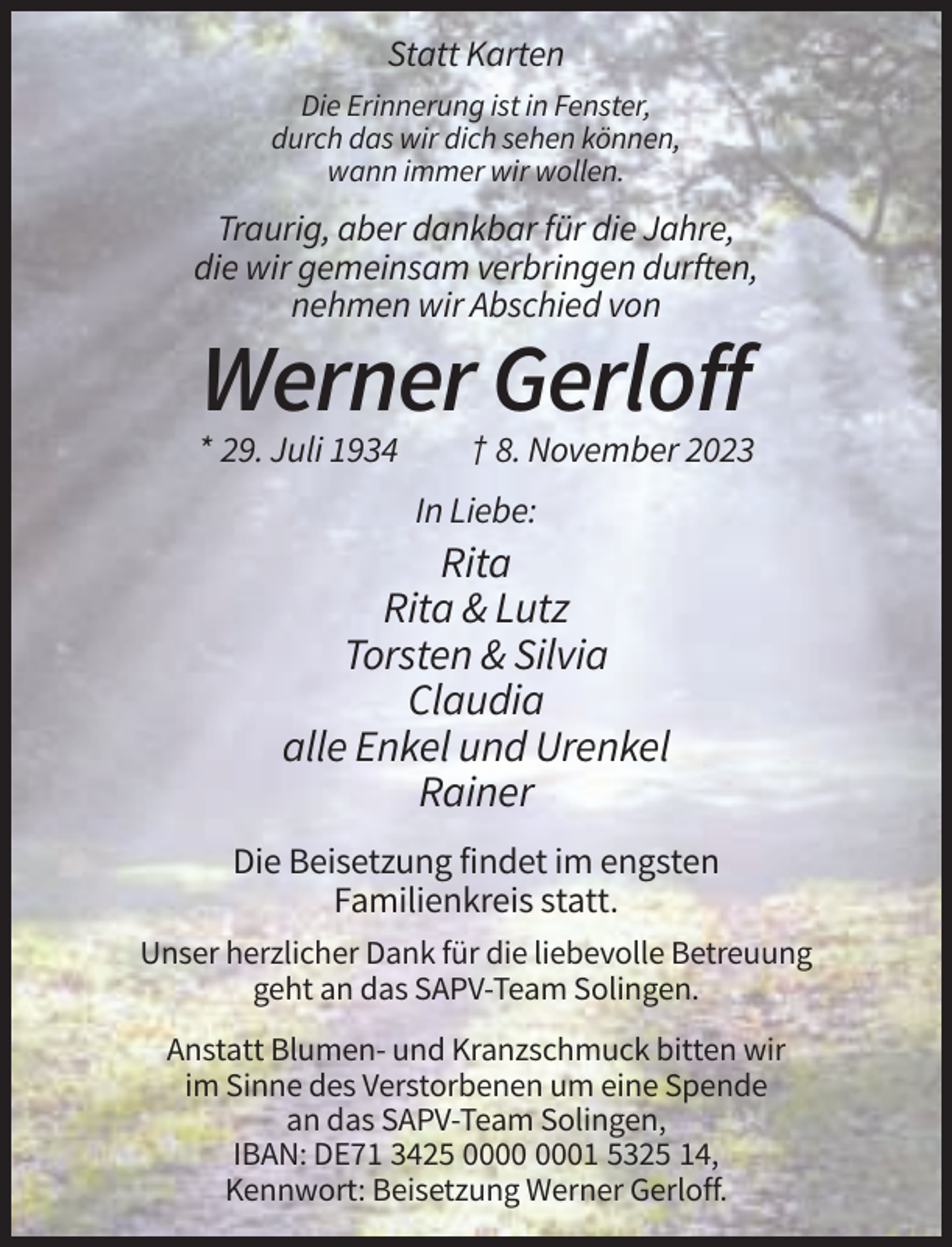 <p>Statt Karten<br />Die Erinnerung ist in Fenster,<br />durch das wir dich sehen können,<br />wann immer wir wollen.</p><p>Traurig, aber dankbar für die Jahre,<br />die wir gemeinsam verbringen durften,<br />nehmen wir Abschied von</p><p>Werner Gerloff<br />* 29. Juli 1934</p><p>† 8. November 2023<br />In Liebe:</p><p>Rita<br />Rita &amp; Lutz<br />Torsten &amp; Silvia<br />Claudia<br />alle Enkel und Urenkel<br />Rainer<br />Die Beisetzung findet im engsten<br />Familienkreis statt.<br />Unser herzlicher Dank für die liebevolle Betreuung<br />geht an das SAPV-Team Solingen.<br />Anstatt Blumen- und Kranzschmuck bitten wir<br />im Sinne des Verstorbenen um eine Spende<br />an das SAPV-Team Solingen,<br />IBAN: DE71 3425 01 5325 14,<br />Kennwort: Beisetzung Werner Gerloff.</p>