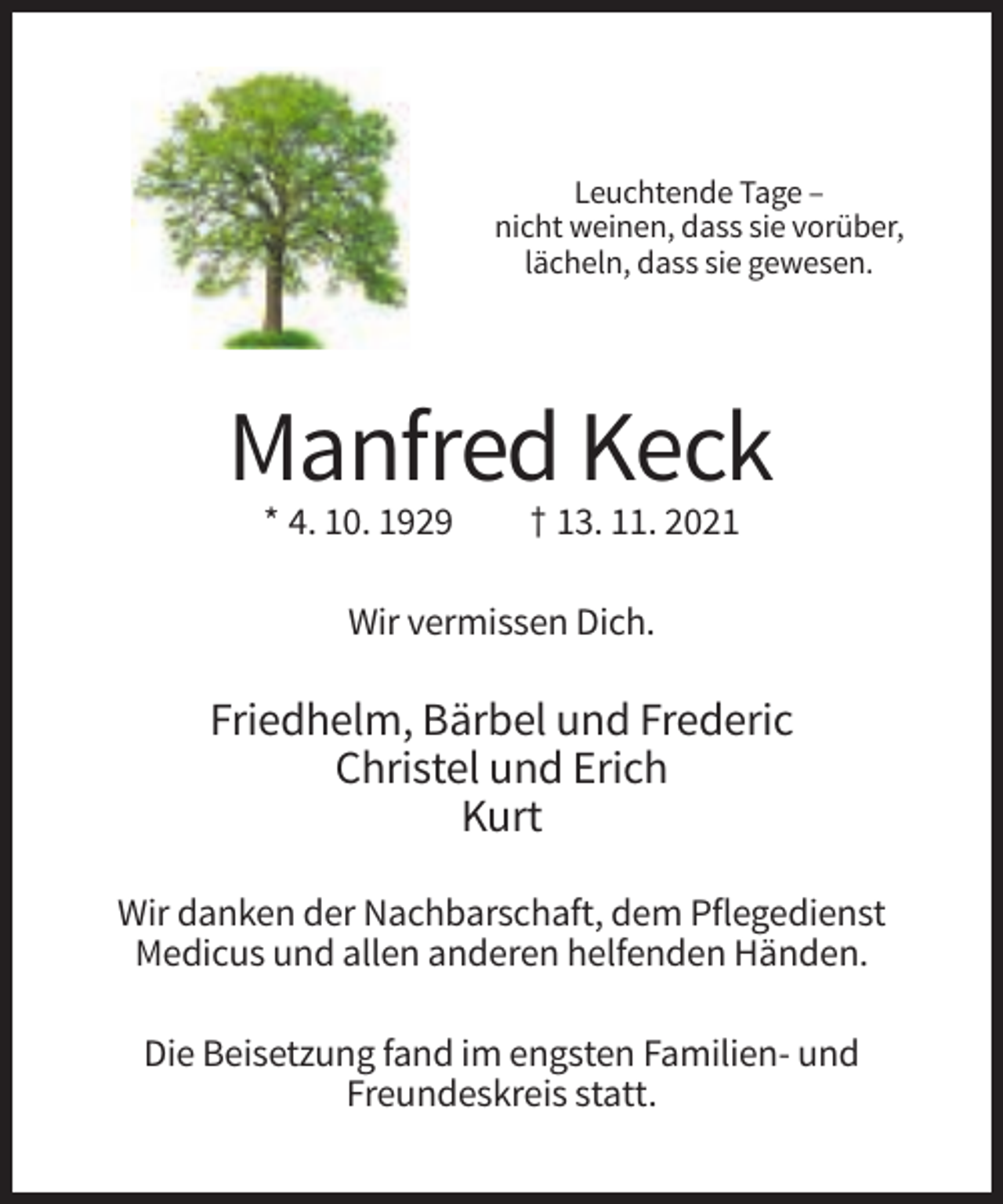 <p>Leuchtende Tage –<br />nicht weinen, dass sie vorüber,<br />lächeln, dass sie gewesen.</p><p>Manfred Keck<br />* 4. 10. 1929</p><p>† 13. 11. 2021</p><p>Wir vermissen Dich.</p><p>Friedhelm, Bärbel und Frederic<br />Christel und Erich<br />Kurt<br />Wir danken der Nachbarschaft, dem Pflegedienst<br />Medicus und allen anderen helfenden Händen.<br />Die Beisetzung fand im engsten Familien- und<br />Freundeskreis statt.</p>