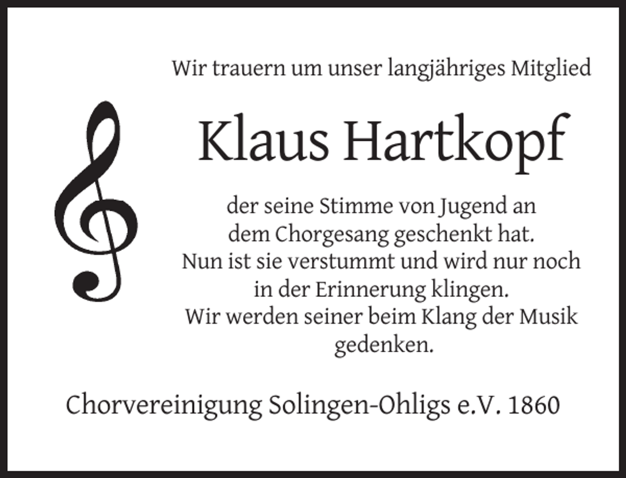 <p>Wir trauern um unser langjähriges Mitglied</p><p>Klaus Hartkopf<br />der seine Stimme von Jugend an<br />dem Chorgesang geschenkt hat.<br />Nun ist sie verstummt und wird nur noch<br />in der Erinnerung klingen.<br />Wir werden seiner beim Klang der Musik<br />gedenken.</p><p>Chorvereinigung Solingen-Ohligs e.V. 1860</p>