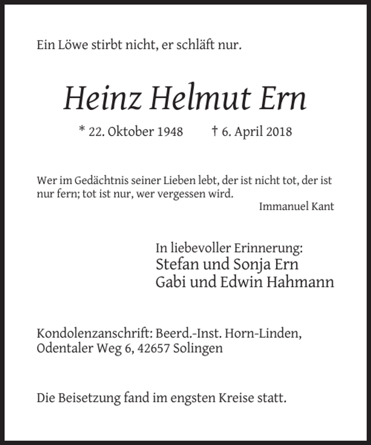 <p>Ein Löwe stirbt nicht, er schläft nur.</p><p>Heinz Helmut Ern<br />* 22. Oktober 1948</p><p>† 6. April 2018</p><p>Wer im Gedächtnis seiner Lieben lebt, der ist nicht tot, der ist<br />nur fern; tot ist nur, wer vergessen wird.<br />Immanuel Kant</p><p>In liebevoller Erinnerung:</p><p>Stefan und Sonja Ern<br />Gabi und Edwin Hahmann</p><p>Kondolenzanschrift: Beerd.-Inst. Horn-Linden,<br />Odentaler Weg 6, 42657 Solingen</p><p>Die Beisetzung fand im engsten Kreise statt.</p>