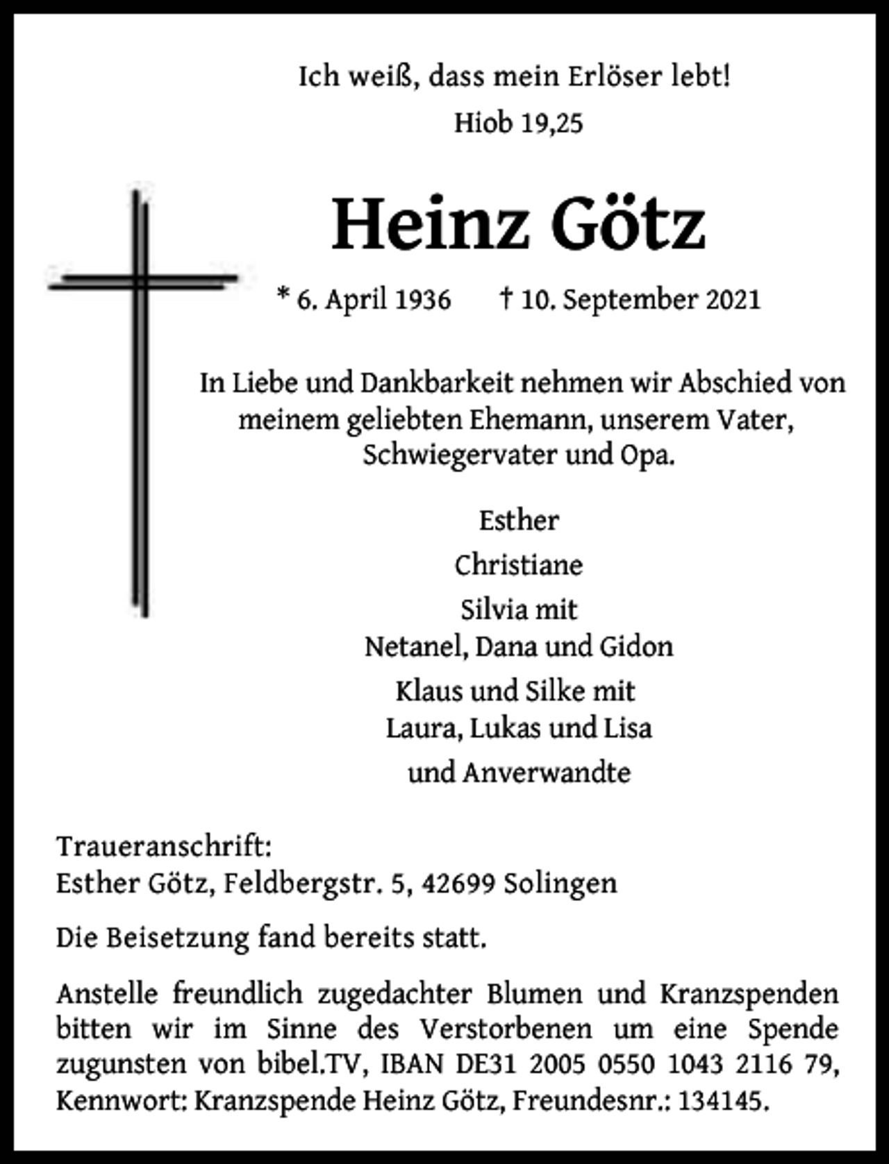 <p>Ich weiß, dass mein Erlöser lebt!<br />Hiob 19,25</p><p>Heinz Götz<br />* 6. April 1936</p><p>† 10. September 2021</p><p>In Liebe und Dankbarkeit nehmen wir Abschied von<br />meinem geliebten Ehemann, unserem Vater,<br />Schwiegervater und Opa.<br />Esther<br />Christiane<br />Silvia mit<br />Netanel, Dana und Gidon<br />Klaus und Silke mit<br />Laura, Lukas und Lisa<br />und Anverwandte<br />Traueranschrift:<br />Esther Götz, Feldbergstr. 5, 42699 Solingen<br />Die Beisetzung fand bereits statt.<br />Anstelle freundlich zugedachter Blumen und Kranzspenden<br />bitten wir im Sinne des Verstorbenen um eine Spende<br />zugunsten von bibel.TV, IBAN DE31 2050 1043 2116 79,<br />Kennwort: Kranzspende Heinz Götz, Freundesnr.: 134145.</p>