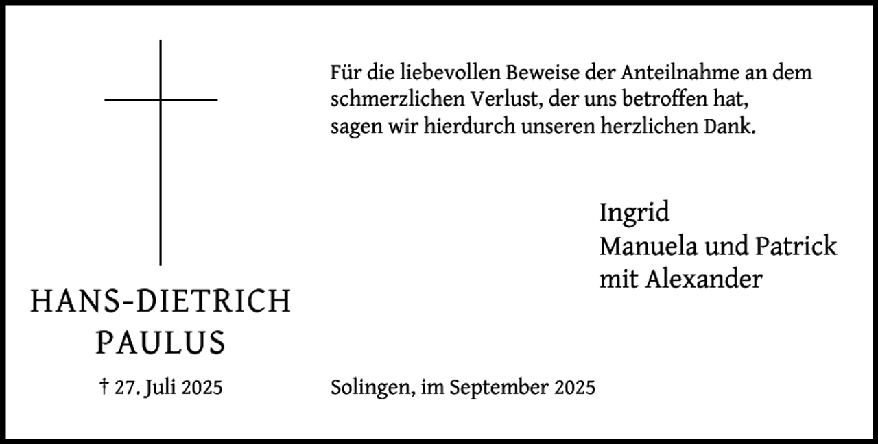 <p>Für die liebevollen Beweise der Anteilnahme an dem<br />schmerzlichen Verlust, der uns betroffen hat,<br />sagen wir hierdurch unseren herzlichen Dank.</p><p>Ingrid<br />Manuela und Patrick<br />mit Alexander</p><p>HANS-DIETRICH<br />PAULUS<br />† 27. Juli 2025</p><p>Solingen, im September 2025</p>