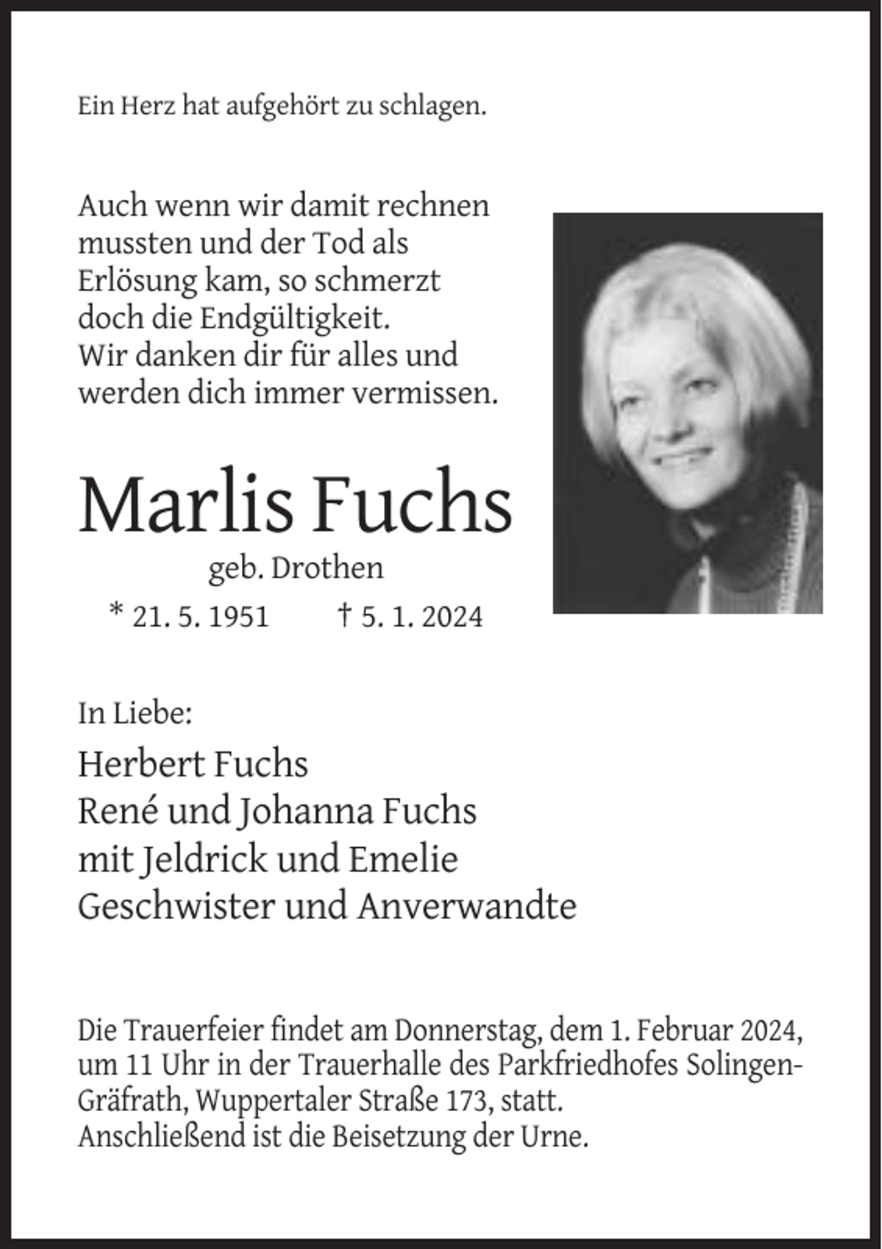 <p>Ein Herz hat aufgehört zu schlagen.</p><p>Auch wenn wir damit rechnen<br />mussten und der Tod als<br />Erlösung kam, so schmerzt<br />doch die Endgültigkeit.<br />Wir danken dir für alles und<br />werden dich immer vermissen.</p><p>Marlis Fuchs<br />geb. Drothen<br />* 21. 5. 1951<br />† 5. 1. 2024</p><p>In Liebe:</p><p>Herbert Fuchs<br />René und Johanna Fuchs<br />mit Jeldrick und Emelie<br />Geschwister und Anverwandte</p><p>Die Trauerfeier findet am Donnerstag, dem 1. Februar 2024,<br />um 11 Uhr in der Trauerhalle des Parkfriedhofes SolingenGräfrath, Wuppertaler Straße 173, statt.<br />Anschließend ist die Beisetzung der Urne.</p>