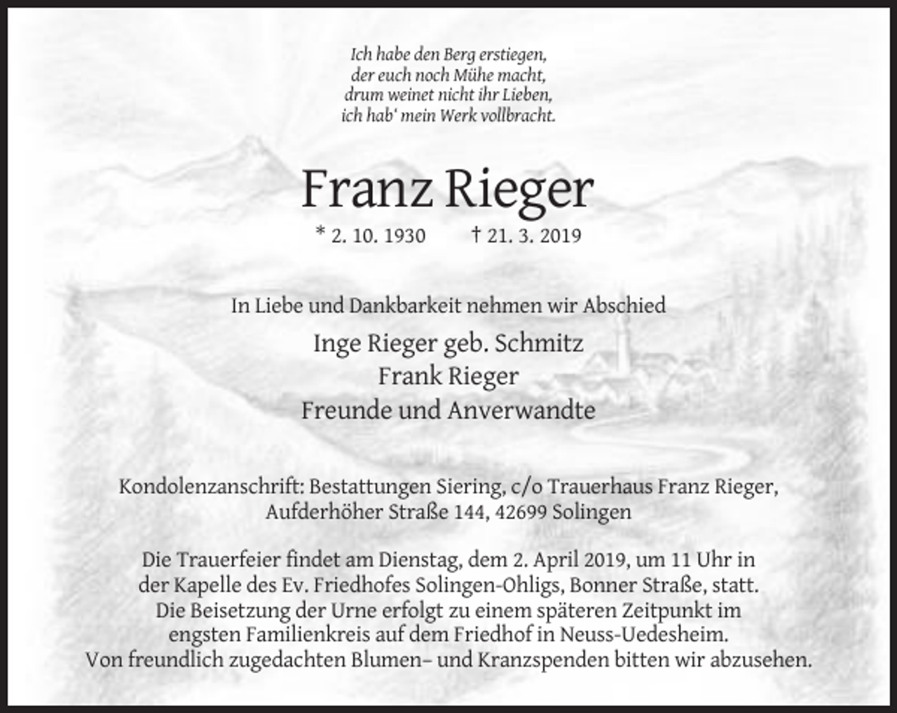 <p>Ich habe den Berg erstiegen,<br />der euch noch Mühe macht,<br />drum weinet nicht ihr Lieben,<br />ich hab‘ mein Werk vollbracht.</p><p>Franz Rieger<br />* 2. 10. 1930</p><p>† 21. 3. 2019</p><p>In Liebe und Dankbarkeit nehmen wir Abschied</p><p>Inge Rieger geb. Schmitz<br />Frank Rieger<br />Freunde und Anverwandte<br />Kondolenzanschrift: Bestattungen Siering, c/o Trauerhaus Franz Rieger,<br />Aufderhöher Straße 144, 42699 Solingen<br />Die Trauerfeier findet am Dienstag, dem 2. April 2019, um 11 Uhr in<br />der Kapelle des Ev. Friedhofes Solingen-Ohligs, Bonner Straße, statt.<br />Die Beisetzung der Urne erfolgt zu einem späteren Zeitpunkt im<br />engsten Familienkreis auf dem Friedhof in Neuss-Uedesheim.<br />Von freundlich zugedachten Blumen– und Kranzspenden bitten wir abzusehen.</p>