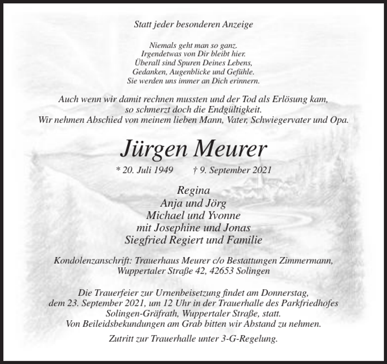 <p>Statt jeder besonderen Anzeige<br />Niemals geht man so ganz.<br />Irgendetwas von Dir bleibt hier.<br />Überall sind Spuren Deines Lebens,<br />Gedanken, Augenblicke und Gefühle.<br />Sie werden uns immer an Dich erinnern.</p><p>Auch wenn wir damit rechnen mussten und der Tod als Erlösung kam,<br />so schmerzt doch die Endgültigkeit.<br />Wir nehmen Abschied von meinem lieben Mann, Vater, Schwiegervater und Opa.</p><p>Jürgen Meurer<br />* 20. Juli 1949</p><p>† 9. September 2021</p><p>Regina<br />Anja und Jörg<br />Michael und Yvonne<br />mit Josephine und Jonas<br />Siegfried Regiert und Familie<br />Kondolenzanschrift: Trauerhaus Meurer c/o Bestattungen Zimmermann,<br />Wuppertaler Straße 42, 42653 Solingen<br />Die Trauerfeier zur Urnenbeisetzung findet am Donnerstag,<br />dem 23. September 2021, um 12 Uhr in der Trauerhalle des Parkfriedhofes<br />Solingen-Gräfrath, Wuppertaler Straße, statt.<br />Von Beileidsbekundungen am Grab bitten wir Abstand zu nehmen.<br />Zutritt zur Trauerhalle unter 3-G-Regelung.</p>
