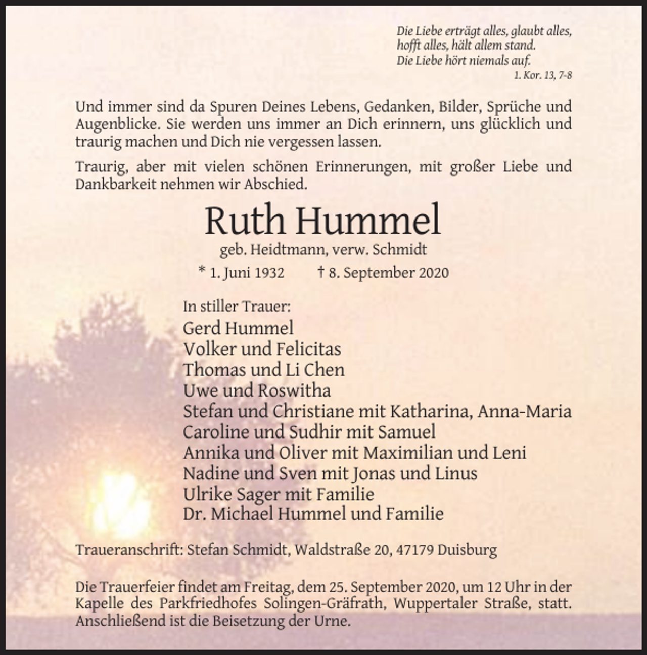 <p>Die Liebe erträgt alles, glaubt alles,<br />hofft alles, hält allem stand.<br />Die Liebe hört niemals auf.<br />1. Kor. 13, 7-8</p><p>Und immer sind da Spuren Deines Lebens, Gedanken, Bilder, Sprüche und<br />Augenblicke. Sie werden uns immer an Dich erinnern, uns glücklich und<br />traurig machen und Dich nie vergessen lassen.<br />Traurig, aber mit vielen schönen Erinnerungen, mit großer Liebe und<br />Dankbarkeit nehmen wir Abschied.</p><p>Ruth Hummel<br />geb. Heidtmann, verw. Schmidt<br />* 1. Juni 1932<br />† 8. September 2020<br />In stiller Trauer:</p><p>Gerd Hummel<br />Volker und Felicitas<br />Thomas und Li Chen<br />Uwe und Roswitha<br />Stefan und Christiane mit Katharina, Anna-Maria<br />Caroline und Sudhir mit Samuel<br />Annika und Oliver mit Maximilian und Leni<br />Nadine und Sven mit Jonas und Linus<br />Ulrike Sager mit Familie<br />Dr. Michael Hummel und Familie<br />Traueranschrift: Stefan Schmidt, Waldstraße 20, 47179 Duisburg<br />Die Trauerfeier findet am Freitag, dem 25. September 2020, um 12 Uhr in der<br />Kapelle des Parkfriedhofes Solingen-Gräfrath, Wuppertaler Straße, statt.<br />Anschließend ist die Beisetzung der Urne.</p>