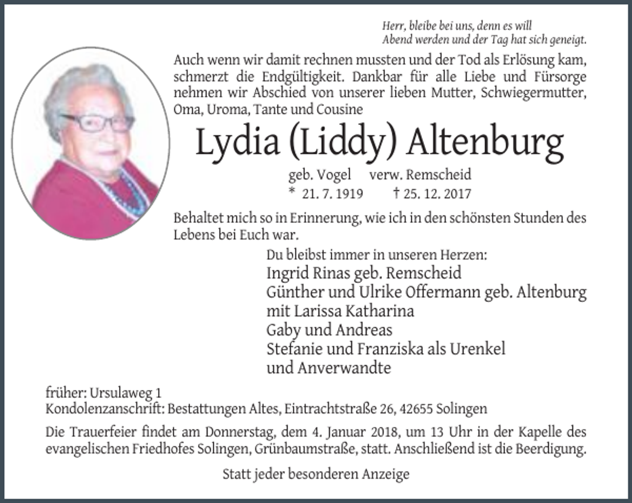 <p>Herr, bleibe bei uns, denn es will<br />Abend werden und der Tag hat sich geneigt.</p><p>Auch wenn wir damit rechnen mussten und der Tod als Erlösung kam,<br />schmerzt die Endgültigkeit. Dankbar für alle Liebe und Fürsorge<br />nehmen wir Abschied von unserer lieben Mutter, Schwiegermutter,<br />Oma, Uroma, Tante und Cousine</p><p>Lydia (Liddy) Altenburg<br />geb. Vogel verw. Remscheid<br />* 21. 7. 1919<br />† 25. 12. 2017<br />Behaltet mich so in Erinnerung, wie ich in den schönsten Stunden des<br />Lebens bei Euch war.<br />Du bleibst immer in unseren Herzen:</p><p>Ingrid Rinas geb. Remscheid<br />Günther und Ulrike Offermann geb. Altenburg<br />mit Larissa Katharina<br />Gaby und Andreas<br />Stefanie und Franziska als Urenkel<br />und Anverwandte<br />früher: Ursulaweg 1<br />Kondolenzanschrift: Bestattungen Altes, Eintrachtstraße 26, 42655 Solingen<br />Die Trauerfeier findet am Donnerstag, dem 4. Januar 2018, um 13 Uhr in der Kapelle des<br />evangelischen Friedhofes Solingen, Grünbaumstraße, statt. Anschließend ist die Beerdigung.<br />Statt jeder besonderen Anzeige</p>