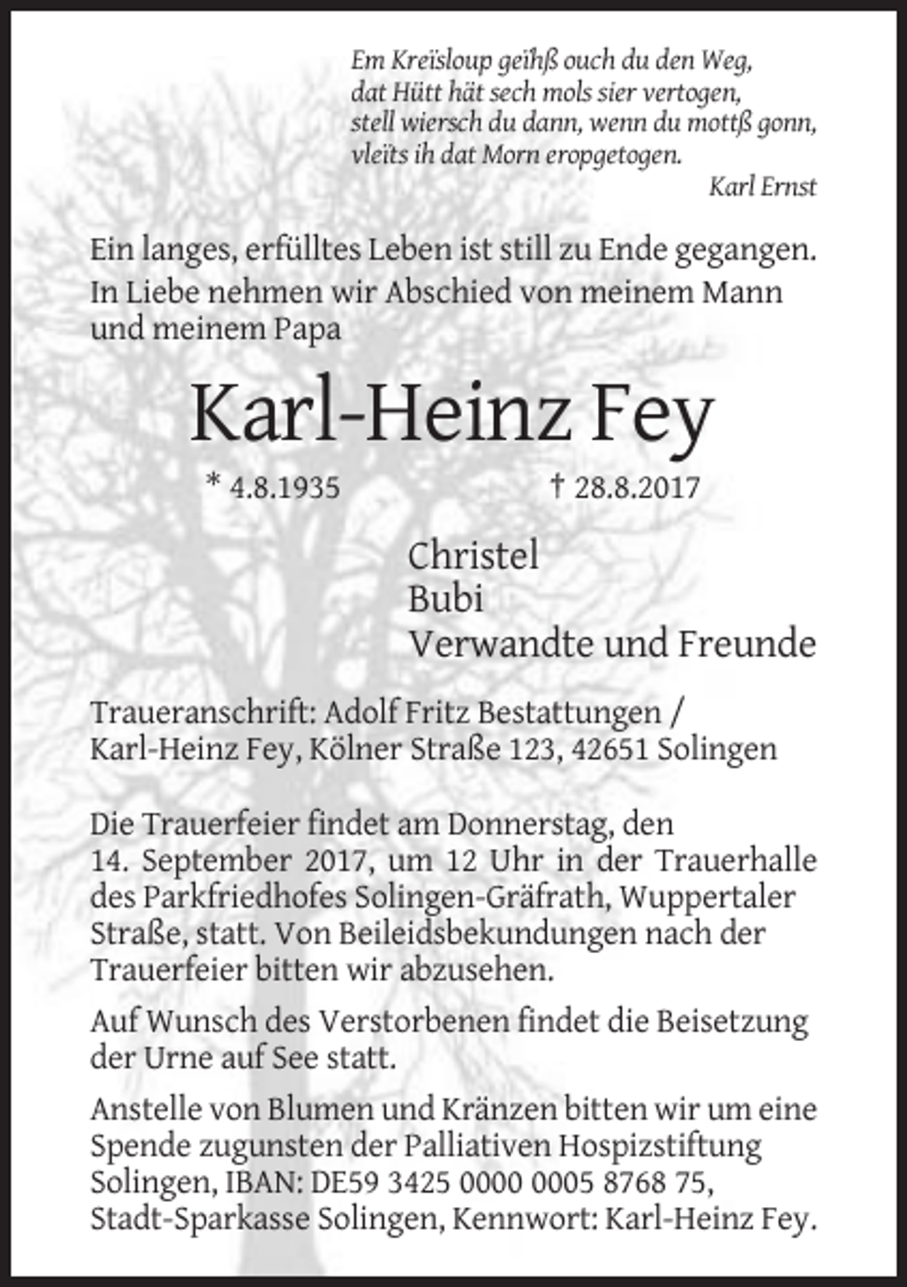 <p>Em Kreïsloup geïhß ouch du den Weg,<br />dat Hütt hät sech mols sier vertogen,<br />stell wiersch du dann, wenn du mottß gonn,<br />vleïts ih dat Morn eropgetogen.<br />Karl Ernst</p><p>Ein langes, erfülltes Leben ist still zu Ende gegangen.<br />In Liebe nehmen wir Abschied von meinem Mann<br />und meinem Papa</p><p>Karl-Heinz Fey<br />* 4.8.1935</p><p>† 28.8.2017</p><p>Christel<br />Bubi<br />Verwandte und Freunde<br />Traueranschrift: Adolf Fritz Bestattungen /<br />Karl-Heinz Fey, Kölner Straße 123, 42651 Solingen<br />Die Trauerfeier findet am Donnerstag, den<br />14. September 2017, um 12 Uhr in der Trauerhalle<br />des Parkfriedhofes Solingen-Gräfrath, Wuppertaler<br />Straße, statt. Von Beileidsbekundungen nach der<br />Trauerfeier bitten wir abzusehen.<br />Auf Wunsch des Verstorbenen findet die Beisetzung<br />der Urne auf See statt.<br />Anstelle von Blumen und Kränzen bitten wir um eine<br />Spende zugunsten der Palliativen Hospizstiftung<br />Solingen, IBAN: DE59 3425 05 8768 75,<br />Stadt-Sparkasse Solingen, Kennwort: Karl-Heinz Fey.</p>