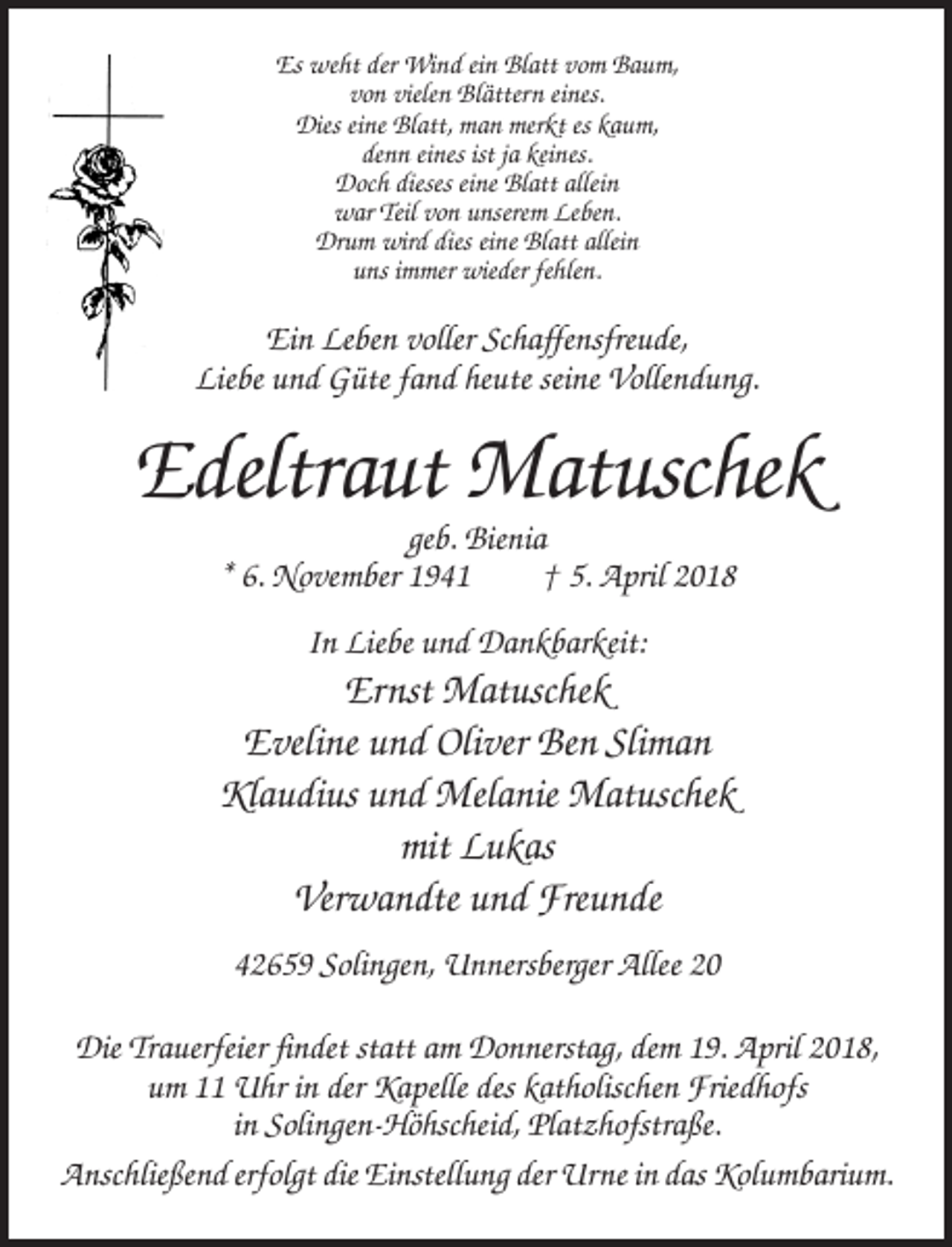 <p>Es weht der Wind ein Blatt vom Baum,<br />von vielen Blättern eines.<br />Dies eine Blatt, man merkt es kaum,<br />denn eines ist ja keines.<br />Doch dieses eine Blatt allein<br />war Teil von unserem Leben.<br />Drum wird dies eine Blatt allein<br />uns immer wieder fehlen.</p><p>Ein Leben voller Schaffensfreude,<br />Liebe und Güte fand heute seine Vollendung.</p><p>Edeltraut Matuschek<br />geb. Bienia<br />* 6. November 1941<br />† 5. April 2018<br />In Liebe und Dankbarkeit:</p><p>Ernst Matuschek<br />Eveline und Oliver Ben Sliman<br />Klaudius und Melanie Matuschek<br />mit Lukas<br />Verwandte und Freunde<br />42659 Solingen, Unnersberger Allee 20<br />Die Trauerfeier findet statt am Donnerstag, dem 19. April 2018,<br />um 11 Uhr in der Kapelle des katholischen Friedhofs<br />in Solingen-Höhscheid, Platzhofstraße.<br />Anschließend erfolgt die Einstellung der Urne in das Kolumbarium.</p>
