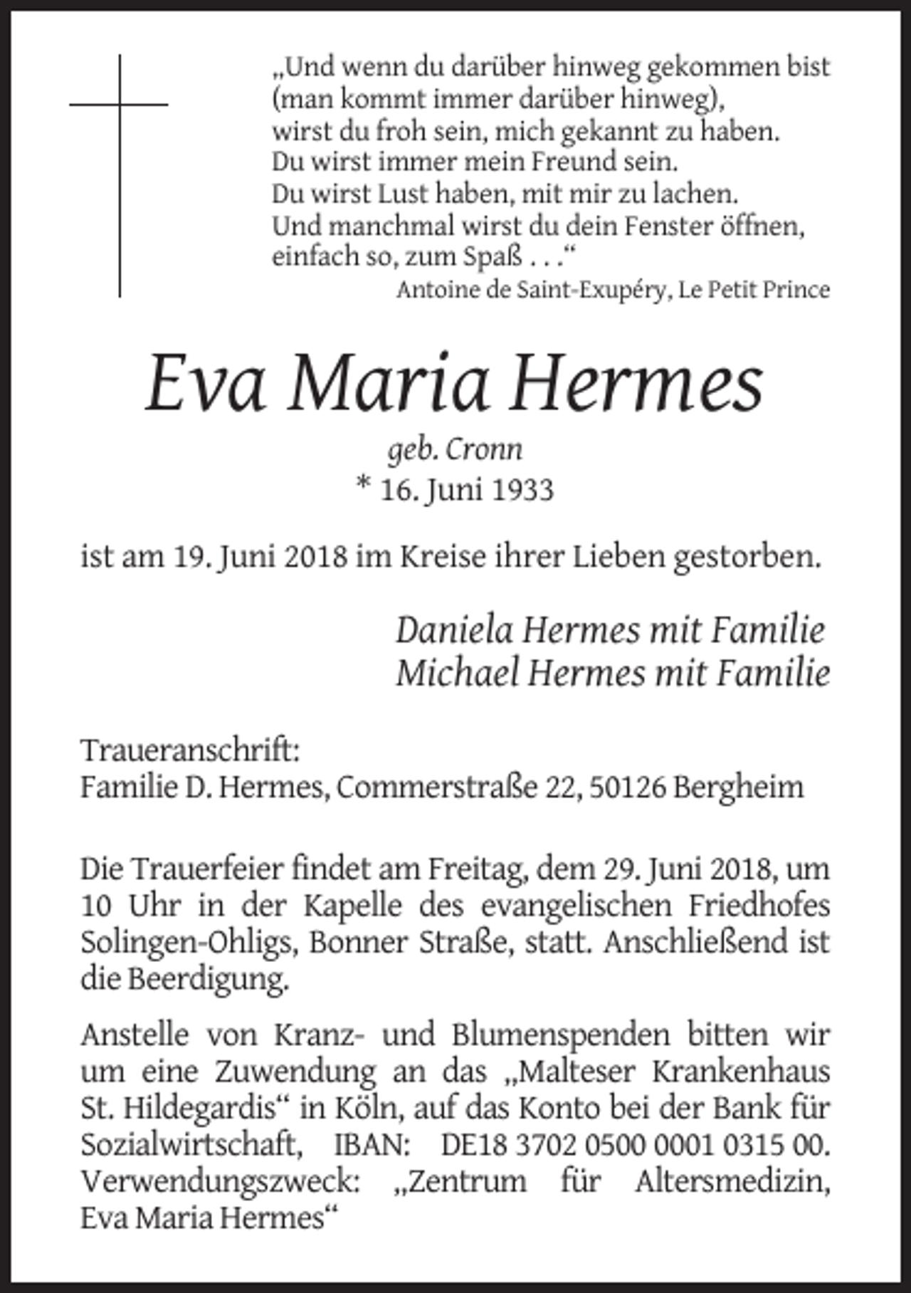 <p>„Und wenn du darüber hinweg gekommen bist<br />(man kommt immer darüber hinweg),<br />wirst du froh sein, mich gekannt zu haben.<br />Du wirst immer mein Freund sein.<br />Du wirst Lust haben, mit mir zu lachen.<br />Und manchmal wirst du dein Fenster öffnen,<br />einfach so, zum Spaß . . .“<br />Antoine de Saint-Exupéry, Le Petit Prince</p><p>Eva Maria Hermes<br />geb. Cronn<br />* 16. Juni 1933<br />ist am 19. Juni 2018 im Kreise ihrer Lieben gestorben.</p><p>Daniela Hermes mit Familie<br />Michael Hermes mit Familie<br />Traueranschrift:<br />Familie D. Hermes, Commerstraße 22, 50126 Bergheim<br />Die Trauerfeier findet am Freitag, dem 29. Juni 2018, um<br />10 Uhr in der Kapelle des evangelischen Friedhofes<br />Solingen-Ohligs, Bonner Straße, statt. Anschließend ist<br />die Beerdigung.<br />Anstelle von Kranz- und Blumenspenden bitten wir<br />um eine Zuwendung an das „Malteser Krankenhaus<br />St. Hildegardis“ in Köln, auf das Konto bei der Bank für<br />Sozialwirtschaft, IBAN: DE18 3702 0501 0315 00.<br />Verwendungszweck: „Zentrum für Altersmedizin,<br />Eva Maria Hermes“</p>