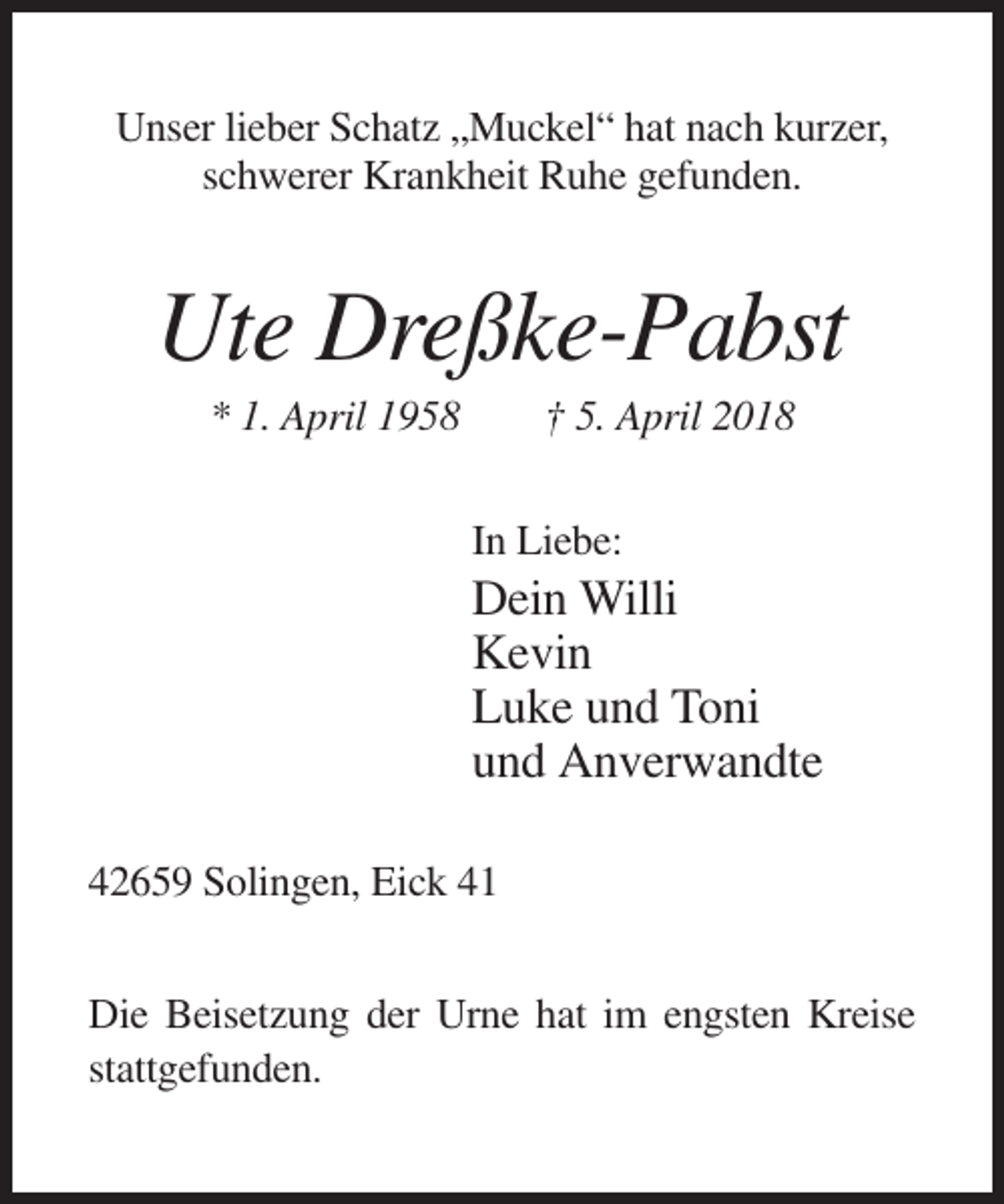 <p>Unser lieber Schatz „Muckel“ hat nach kurzer,<br />schwerer Krankheit Ruhe gefunden.</p><p>Ute Dreßke-Pabst<br />* 1. April 1958</p><p>† 5. April 2018<br />In Liebe:</p><p>Dein Willi<br />Kevin<br />Luke und Toni<br />und Anverwandte<br />42659 Solingen, Eick 41<br />Die Beisetzung der Urne hat im engsten Kreise<br />stattgefunden.</p>