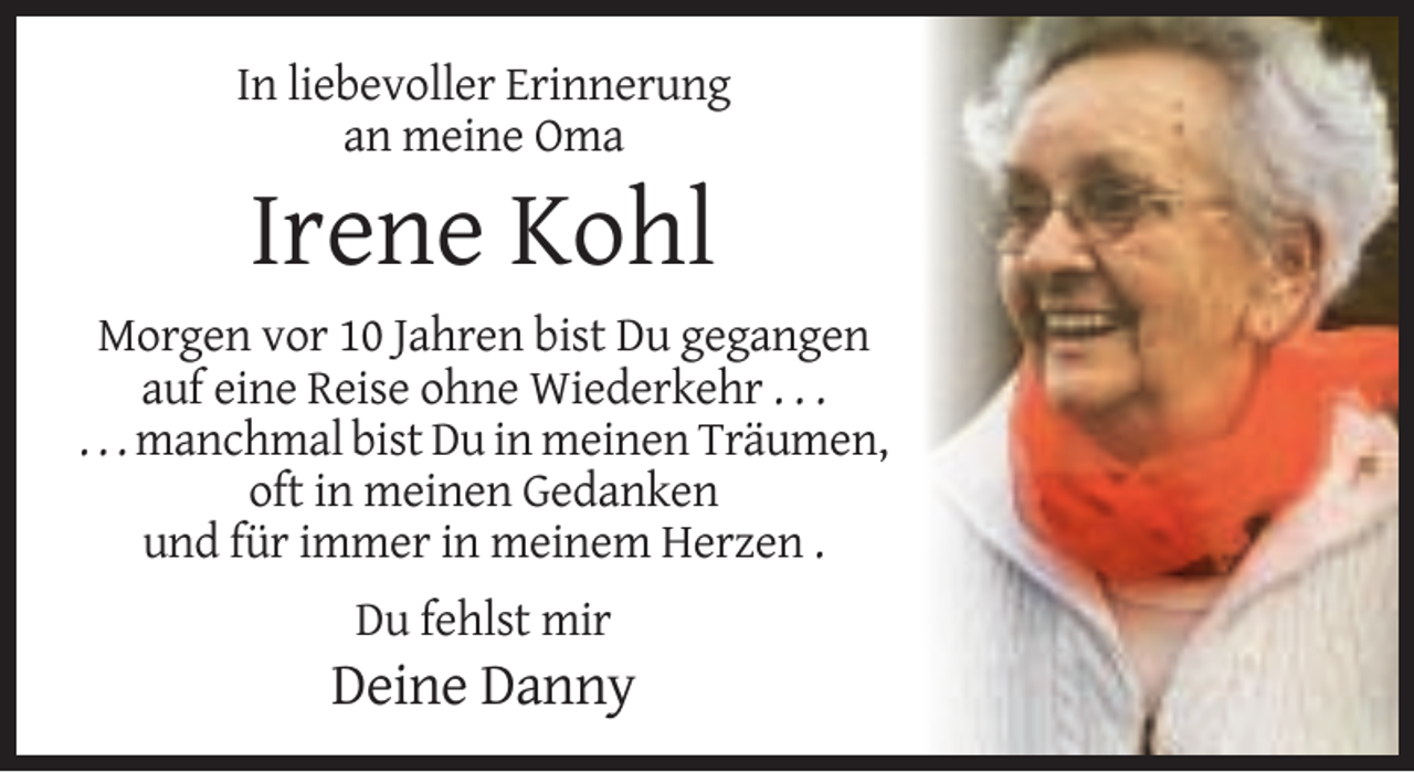 <p>In liebevoller Erinnerung<br />an meine Oma</p><p>Irene Kohl<br />Morgen vor 10 Jahren bist Du gegangen<br />auf eine Reise ohne Wiederkehr . . .<br />. . . manchmal bist Du in meinen Träumen,<br />oft in meinen Gedanken<br />und für immer in meinem Herzen .<br />Du fehlst mir</p><p>Deine Danny</p>